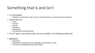 Something that is and isn’t
• Is a ‘Pomodality’
• Modality is a particular mode in which something exists or is experienced or expressed
• Usually they are:
• Ironic
• Satirical
• Parody
• Dystopian
• Step too far
• Self referential (self reflexivity)
• It’s a 3rd space (not a theme park, not an art exhibit = it’s thinking outside of it)
• EXAMPLES:
• Dismaland
• Celebrities invented persona’s (Lady Gaga or David Bowie or Sia)
• Trump & his campaign (simulacrump? Haha)
 