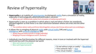 Review of hyperreality
• Hyperreality is an inability of consciousness to distinguish reality from a simulation of reality,
especially in technologically advanced postmodern societies.
• When you can’t differentiate reality from simulation of reality (esp with tech)
• Hyperreality is seen as a condition in which what is real and what is fiction are seamlessly
blended together so that there is no clear distinction between where one ends and the other
begins.
• The condition where reality and fiction blend together and you don’t know where each one ends/begins
• It allows the co-mingling of physical reality with virtual reality (VR) and human
intelligence with artificial intelligence (AI).
• Allows physical reality and VR to mingle (hybridity)
• Mingling of human intelligence and AI (humans)
• Individuals may find themselves for different reasons, more in tune or involved with the hyperreal
world and less with the physical real world
• More with physical real world:
• More with hyperreal world:
•"A real without origin or reality" – Baudrillard
•"The authentic fake." – Eco
•"The virtual irreality" – Sparrow
 