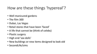 How are these things ‘hypereal’?
• Well manicured gardens
• The film 300
• Dubai, Las Vegas
• Retail stores that have been ‘faced’
• A life that cannot be (think of celebs)
• Plastic surgery
• High end ‘sex dolls’
• New buildings or new items designed to look old
• SecondLife/sims
 