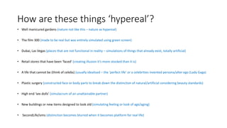 How are these things ‘hypereal’?
• Well manicured gardens (nature not like this – nature as hypereal)
• The film 300 (made to be real but was entirely simulated using green screen)
• Dubai, Las Vegas (places that are not functional in reality – simulations of things that already exist, totally artificial)
• Retail stores that have been ‘faced’ (creating illusion it’s more stocked than it is)
• A life that cannot be (think of celebs) (usually idealised – the ‘perfect life’ or a celebrities invented persona/alter ego (Lady Gaga)
• Plastic surgery (constructed face or body parts to break down the distinction of natural/artificial considering beauty standards)
• High end ‘sex dolls’ (simulacrum of an unattainable partner)
• New buildings or new items designed to look old (simulating feeling or look of age/aging)
• SecondLife/sims (distinction becomes blurred when it becomes platform for real life)
 