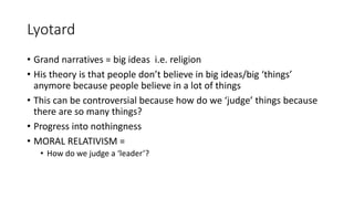 Lyotard
• Grand narratives = big ideas i.e. religion
• His theory is that people don’t believe in big ideas/big ‘things’
anymore because people believe in a lot of things
• This can be controversial because how do we ‘judge’ things because
there are so many things?
• Progress into nothingness
• MORAL RELATIVISM =
• How do we judge a ‘leader’?
 