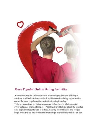 More Popular Online Dating Activities
A couple of popular online activities are sharing recipes and bidding at
auctions. And both of these easily fit well into online dating opportunities,
one of the most popular online activities for singles today.
To help many dates get better acquainted online, here’s what potential
cyber-dates do. Sharing Recipes – People get tired talking about the weather.
So a popular subject to turn to is food. Sharing favorite foods and recipes
helps break the ice and even forms friendships over culinary skills – or lack
 