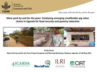 More pork by and for the poor: Catalyzing emerging smallholder pig value
chains in Uganda for food security and poverty reduction
Emily Ouma
More Pork by and for the Poor Project Inception and Planning Workshop, Mukono, Uganda, 27-28 May 2014
 