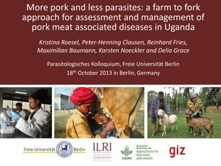 More pork and less parasites: a farm to fork
approach for assessment and management of
pork meat associated diseases in Uganda
Kristina Roesel, Peter-Henning Clausen, Reinhard Fries,
Maximilian Baumann, Karsten Noeckler and Delia Grace
Parasitologisches Kolloquium, Freie Universität Berlin
18th October 2013 in Berlin, Germany

 