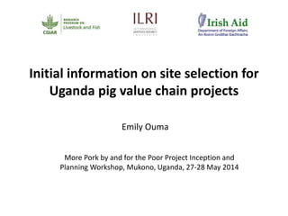 Initial information on site selection for
Uganda pig value chain projects
Emily Ouma
More Pork by and for the Poor Project Inception and
Planning Workshop, Mukono, Uganda, 27-28 May 2014
 