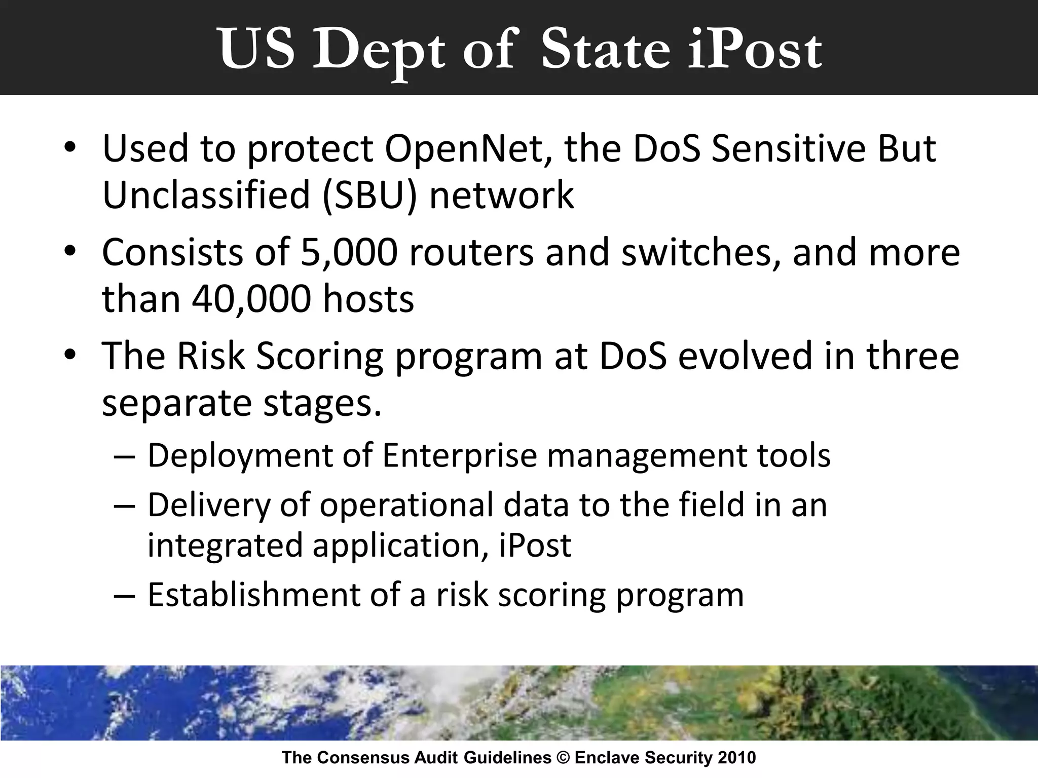 US Dept of State iPost
• Used to protect OpenNet, the DoS Sensitive But
  Unclassified (SBU) network
• Consists of 5,000 routers and switches, and more
  than 40,000 hosts
• The Risk Scoring program at DoS evolved in three
  separate stages.
  – Deployment of Enterprise management tools
  – Delivery of operational data to the field in an
    integrated application, iPost
  – Establishment of a risk scoring program



             The Consensus Audit Guidelines © Enclave Security 2010
 