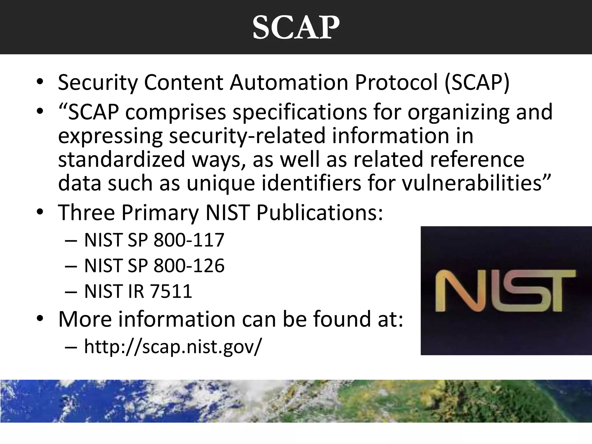 SCAP
• Security Content Automation Protocol (SCAP)
• “SCAP comprises specifications for organizing and
  expressing security-related information in
  standardized ways, as well as related reference
  data such as unique identifiers for vulnerabilities”
• Three Primary NIST Publications:
   – NIST SP 800-117
   – NIST SP 800-126
   – NIST IR 7511
• More information can be found at:
   – http://scap.nist.gov/
 
