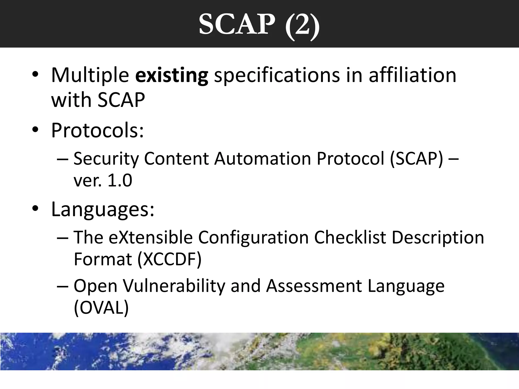 SCAP (2)
• Multiple existing specifications in affiliation
  with SCAP
• Protocols:
  – Security Content Automation Protocol (SCAP) –
    ver. 1.0
• Languages:
  – The eXtensible Configuration Checklist Description
    Format (XCCDF)
  – Open Vulnerability and Assessment Language
    (OVAL)
 