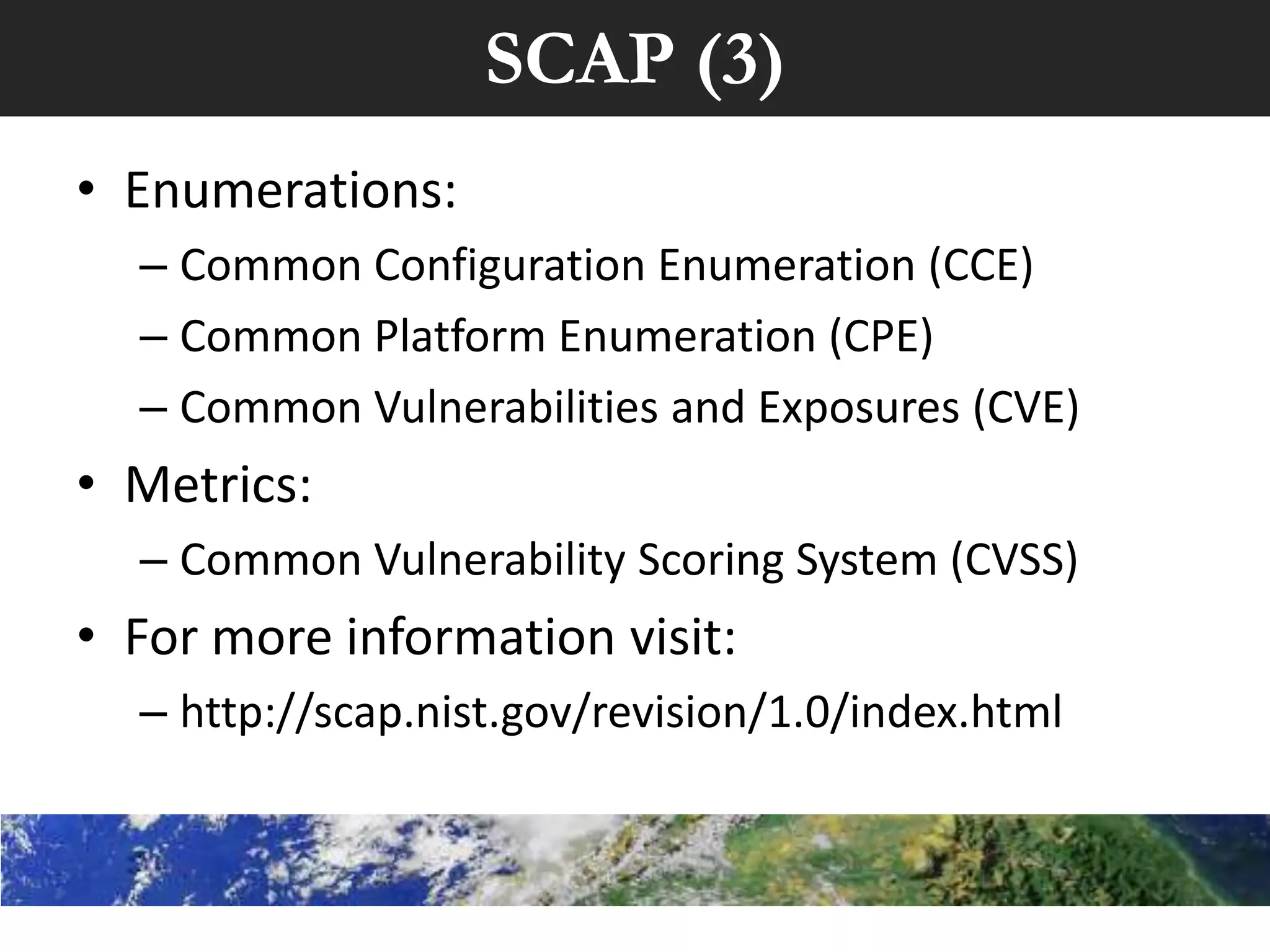 SCAP (3)
• Enumerations:
  – Common Configuration Enumeration (CCE)
  – Common Platform Enumeration (CPE)
  – Common Vulnerabilities and Exposures (CVE)
• Metrics:
  – Common Vulnerability Scoring System (CVSS)
• For more information visit:
  – http://scap.nist.gov/revision/1.0/index.html
 