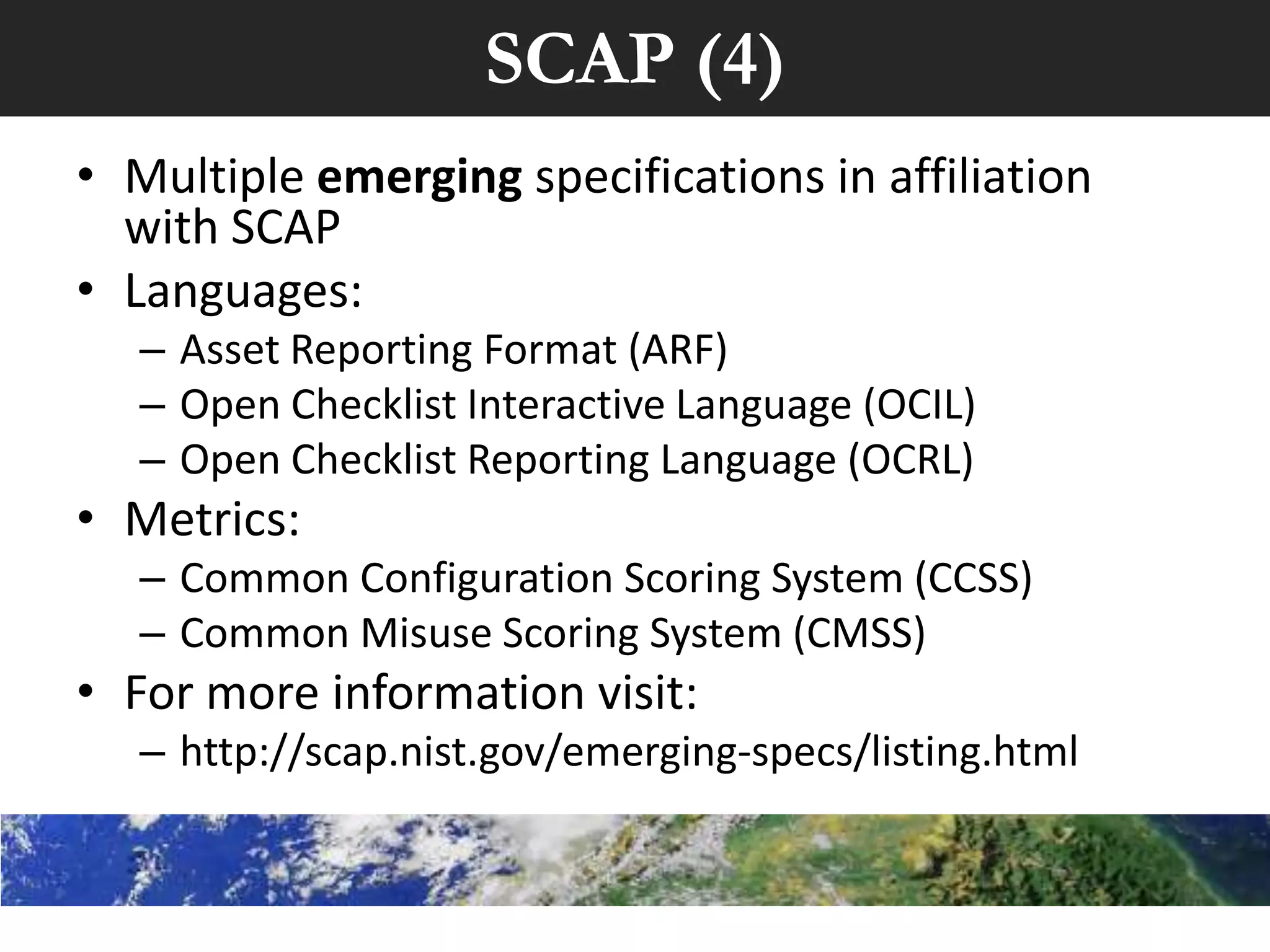 SCAP (4)
• Multiple emerging specifications in affiliation
  with SCAP
• Languages:
   – Asset Reporting Format (ARF)
   – Open Checklist Interactive Language (OCIL)
   – Open Checklist Reporting Language (OCRL)
• Metrics:
   – Common Configuration Scoring System (CCSS)
   – Common Misuse Scoring System (CMSS)
• For more information visit:
   – http://scap.nist.gov/emerging-specs/listing.html
 