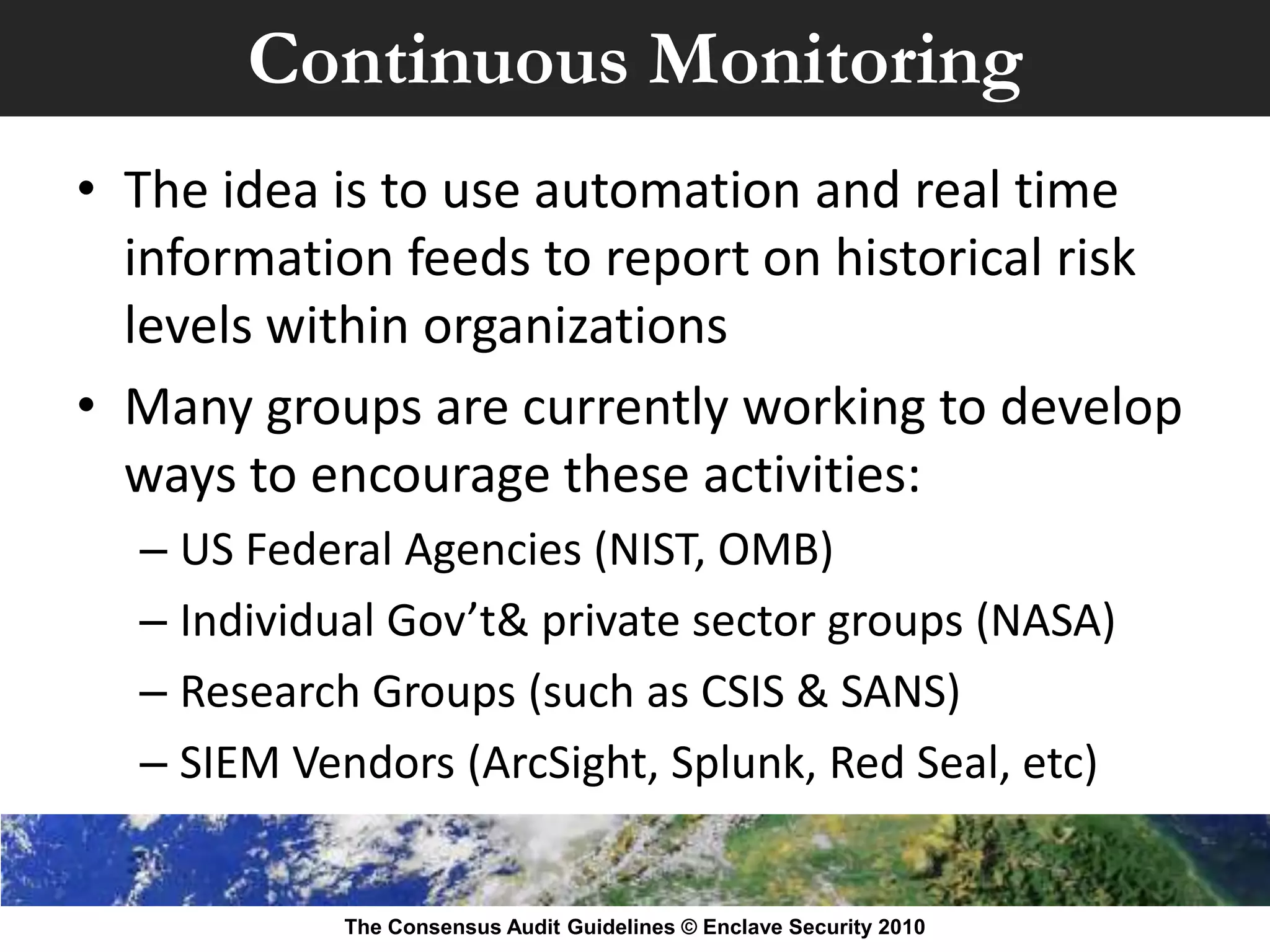 Continuous Monitoring
• The idea is to use automation and real time
  information feeds to report on historical risk
  levels within organizations
• Many groups are currently working to develop
  ways to encourage these activities:
  – US Federal Agencies (NIST, OMB)
  – Individual Gov’t& private sector groups (NASA)
  – Research Groups (such as CSIS & SANS)
  – SIEM Vendors (ArcSight, Splunk, Red Seal, etc)


            The Consensus Audit Guidelines © Enclave Security 2010
 
