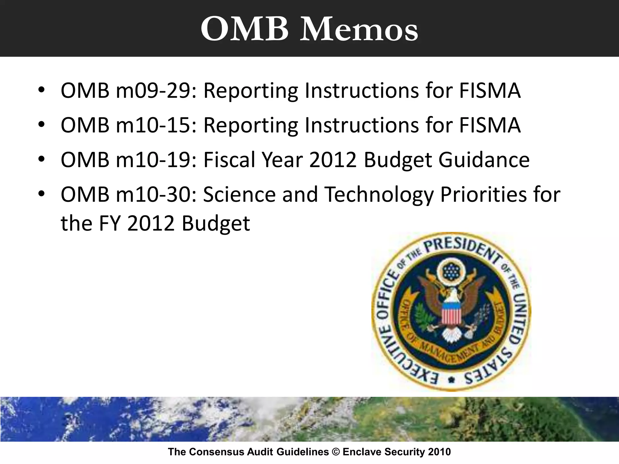 OMB Memos
•   OMB m09-29: Reporting Instructions for FISMA
•   OMB m10-15: Reporting Instructions for FISMA
•   OMB m10-19: Fiscal Year 2012 Budget Guidance
•   OMB m10-30: Science and Technology Priorities for
    the FY 2012 Budget




              The Consensus Audit Guidelines © Enclave Security 2010
 