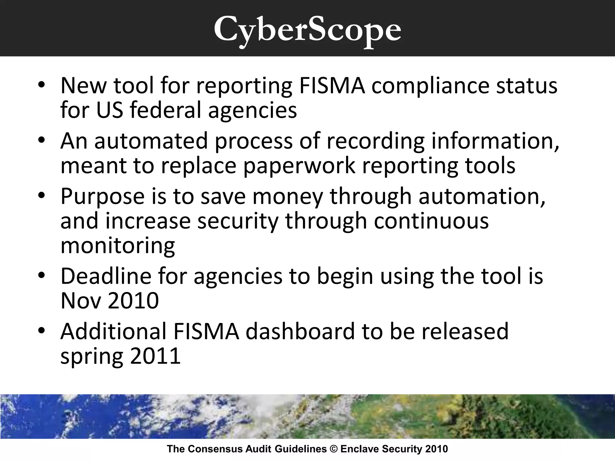 CyberScope
• New tool for reporting FISMA compliance status
  for US federal agencies
• An automated process of recording information,
  meant to replace paperwork reporting tools
• Purpose is to save money through automation,
  and increase security through continuous
  monitoring
• Deadline for agencies to begin using the tool is
  Nov 2010
• Additional FISMA dashboard to be released
  spring 2011


            The Consensus Audit Guidelines © Enclave Security 2010
 