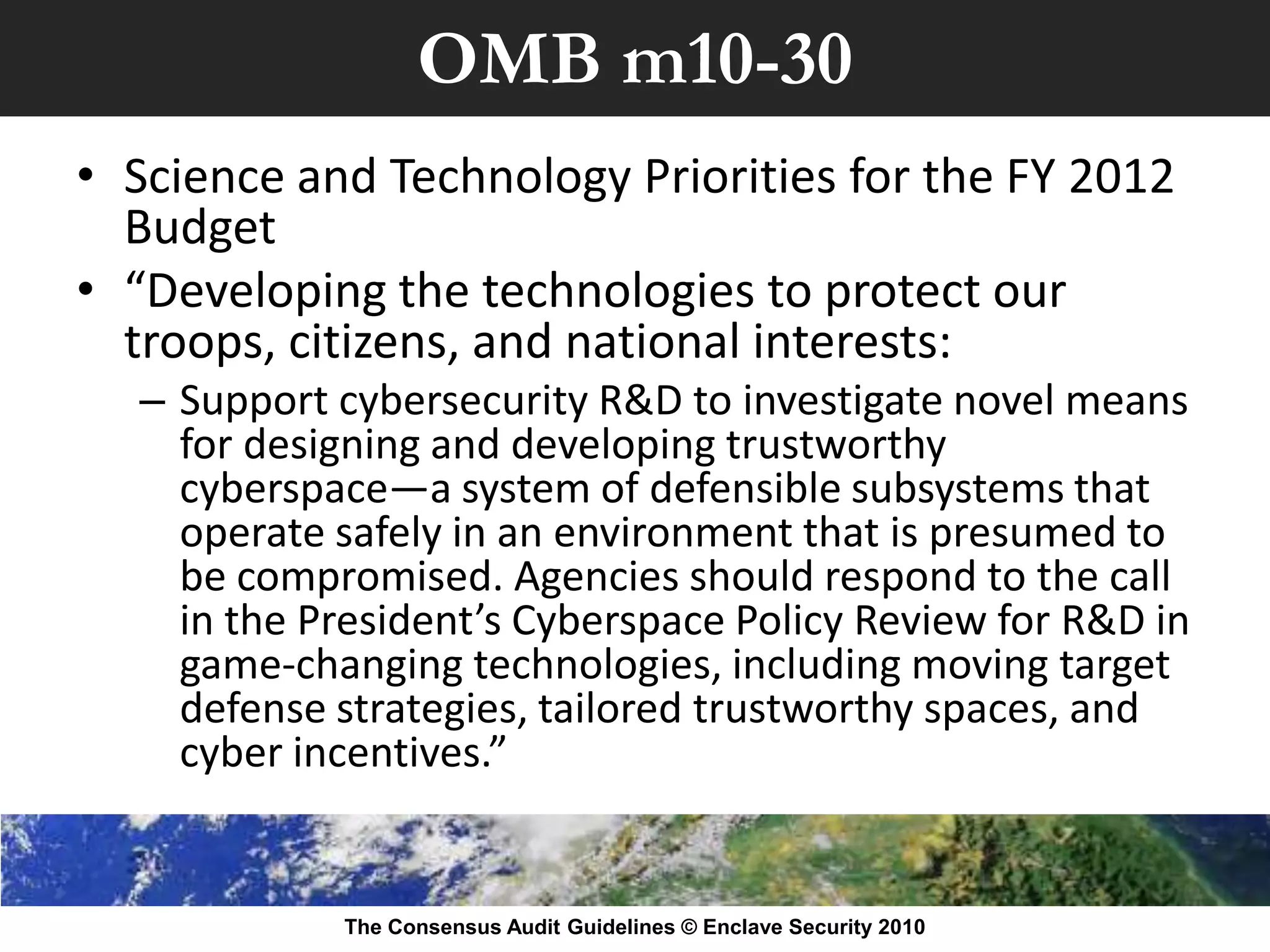 OMB m10-30
• Science and Technology Priorities for the FY 2012
  Budget
• “Developing the technologies to protect our
  troops, citizens, and national interests:
  – Support cybersecurity R&D to investigate novel means
    for designing and developing trustworthy
    cyberspace—a system of defensible subsystems that
    operate safely in an environment that is presumed to
    be compromised. Agencies should respond to the call
    in the President’s Cyberspace Policy Review for R&D in
    game-changing technologies, including moving target
    defense strategies, tailored trustworthy spaces, and
    cyber incentives.”


            The Consensus Audit Guidelines © Enclave Security 2010
 