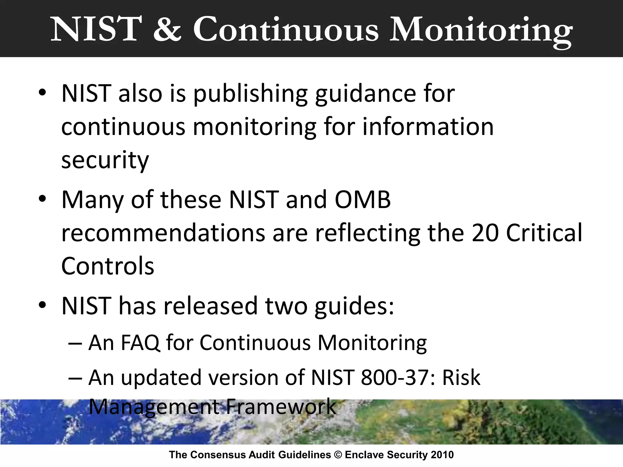 NIST & Continuous Monitoring
• NIST also is publishing guidance for
  continuous monitoring for information
  security
• Many of these NIST and OMB
  recommendations are reflecting the 20 Critical
  Controls
• NIST has released two guides:
  – An FAQ for Continuous Monitoring
  – An updated version of NIST 800-37: Risk
    Management Framework
           The Consensus Audit Guidelines © Enclave Security 2010
 