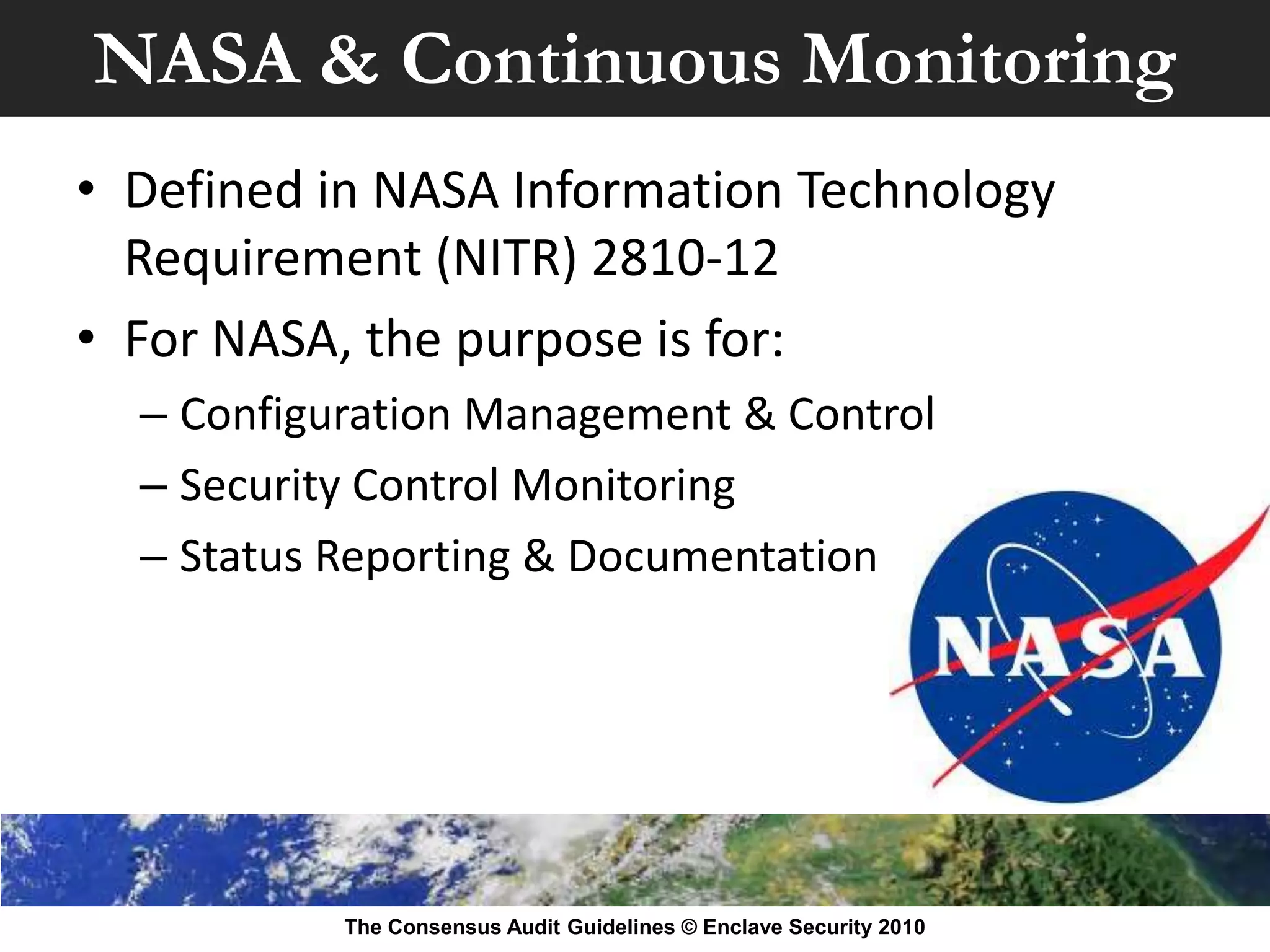 NASA & Continuous Monitoring
• Defined in NASA Information Technology
  Requirement (NITR) 2810-12
• For NASA, the purpose is for:
  – Configuration Management & Control
  – Security Control Monitoring
  – Status Reporting & Documentation




           The Consensus Audit Guidelines © Enclave Security 2010
 