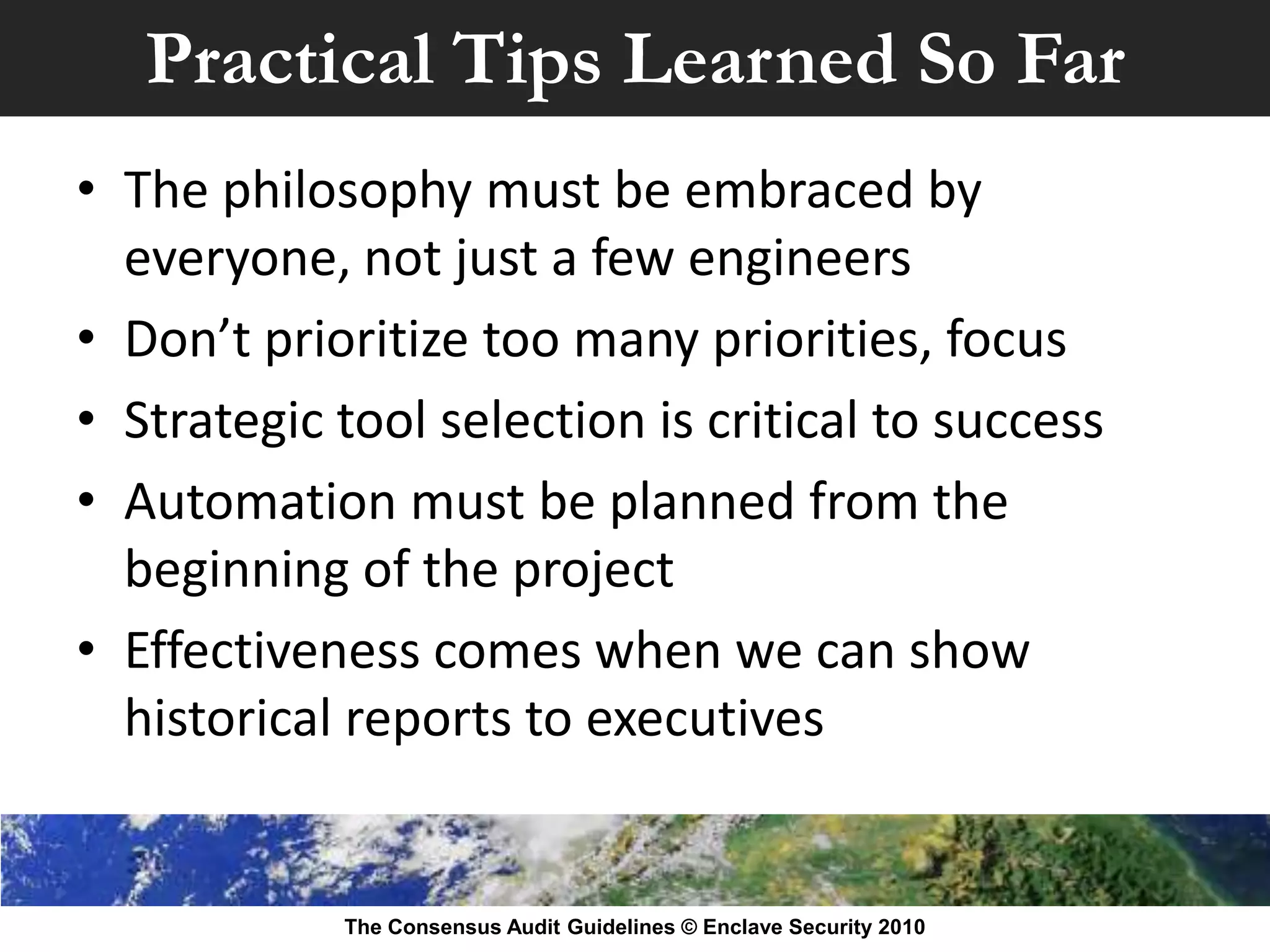 Practical Tips Learned So Far
• The philosophy must be embraced by
  everyone, not just a few engineers
• Don’t prioritize too many priorities, focus
• Strategic tool selection is critical to success
• Automation must be planned from the
  beginning of the project
• Effectiveness comes when we can show
  historical reports to executives


            The Consensus Audit Guidelines © Enclave Security 2010
 
