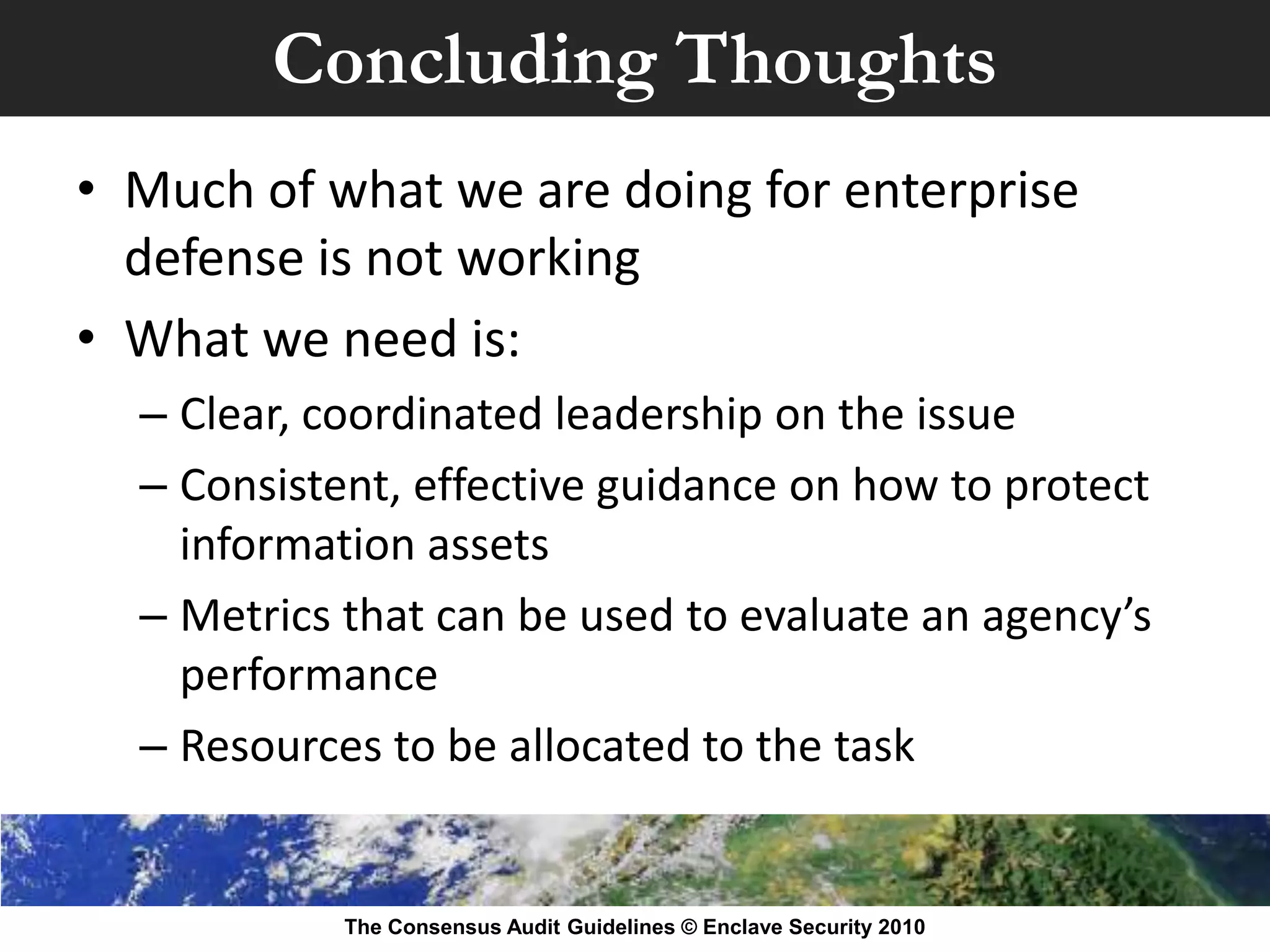 Concluding Thoughts
• Much of what we are doing for enterprise
  defense is not working
• What we need is:
  – Clear, coordinated leadership on the issue
  – Consistent, effective guidance on how to protect
    information assets
  – Metrics that can be used to evaluate an agency’s
    performance
  – Resources to be allocated to the task


            The Consensus Audit Guidelines © Enclave Security 2010
 