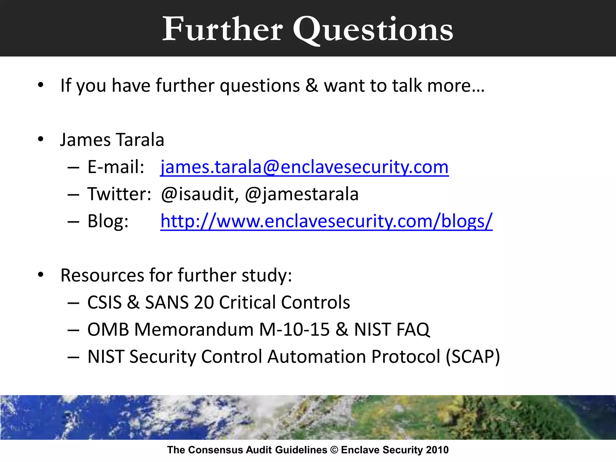 Further Questions
• If you have further questions & want to talk more…

• James Tarala
   – E-mail: james.tarala@enclavesecurity.com
   – Twitter: @isaudit, @jamestarala
   – Blog:    http://www.enclavesecurity.com/blogs/

• Resources for further study:
   – CSIS & SANS 20 Critical Controls
   – OMB Memorandum M-10-15 & NIST FAQ
   – NIST Security Control Automation Protocol (SCAP)



               The Consensus Audit Guidelines © Enclave Security 2010
 