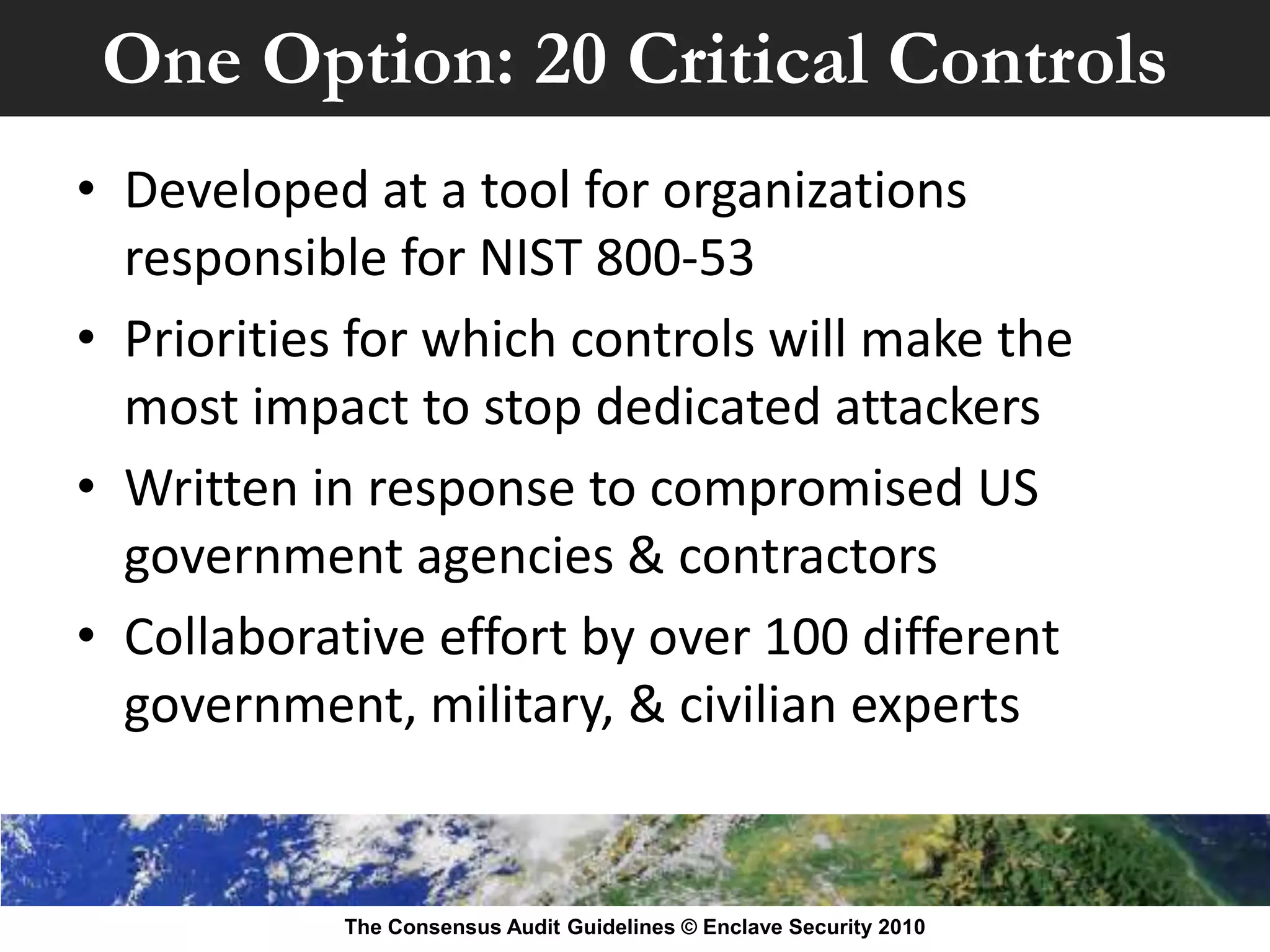 One Option: 20 Critical Controls
• Developed at a tool for organizations
  responsible for NIST 800-53
• Priorities for which controls will make the
  most impact to stop dedicated attackers
• Written in response to compromised US
  government agencies & contractors
• Collaborative effort by over 100 different
  government, military, & civilian experts


            The Consensus Audit Guidelines © Enclave Security 2010
 