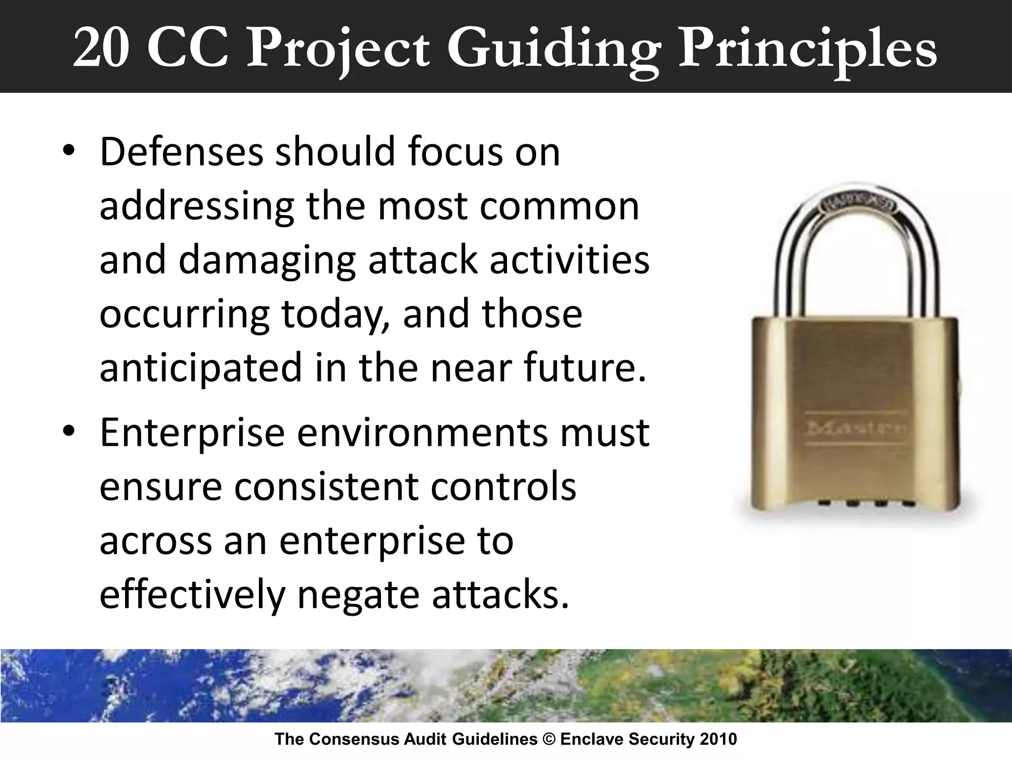 20 CC Project Guiding Principles
• Defenses should focus on
  addressing the most common
  and damaging attack activities
  occurring today, and those
  anticipated in the near future.
• Enterprise environments must
  ensure consistent controls
  across an enterprise to
  effectively negate attacks.


           The Consensus Audit Guidelines © Enclave Security 2010
 