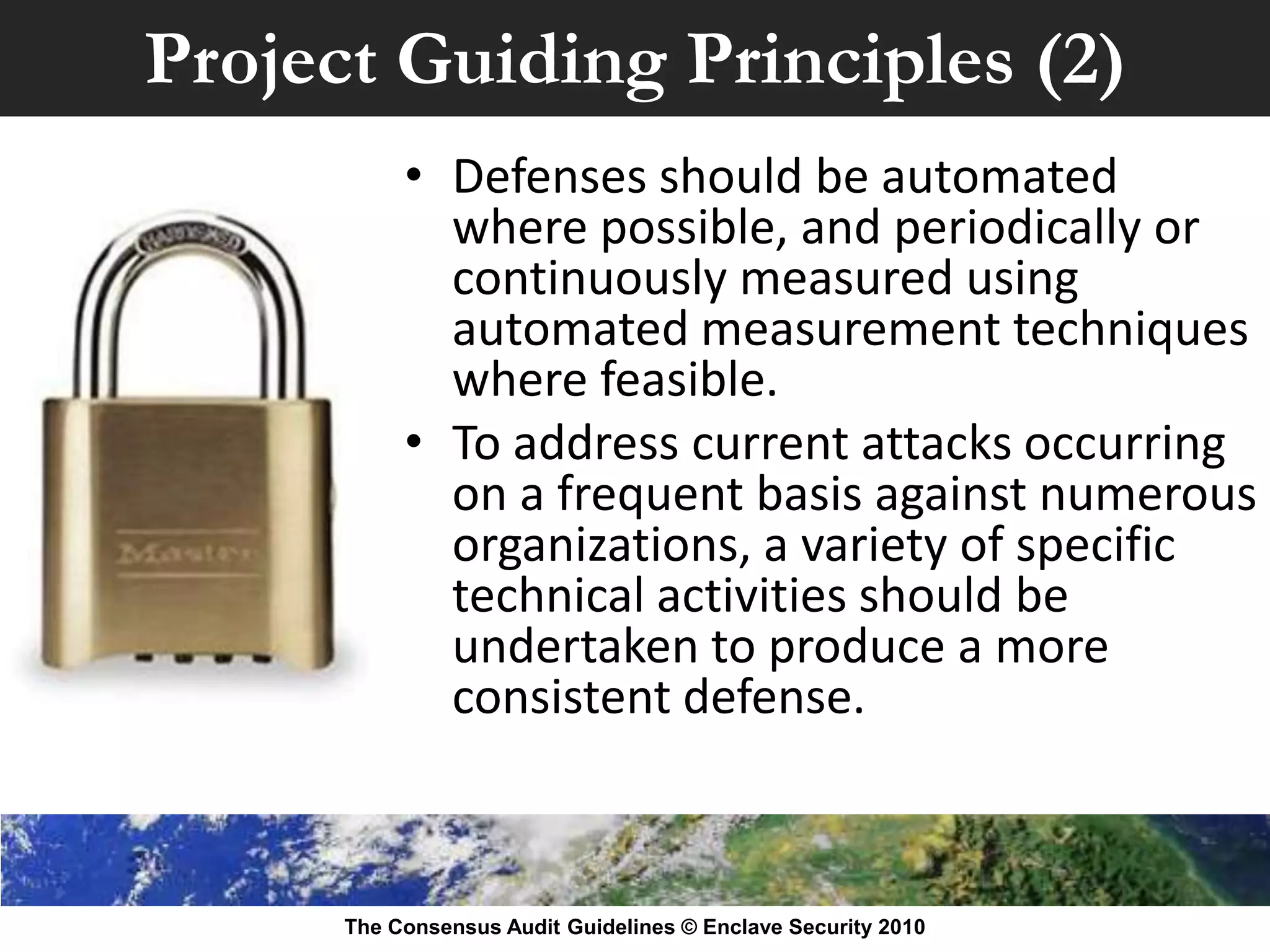 Project Guiding Principles (2)
           • Defenses should be automated
             where possible, and periodically or
             continuously measured using
             automated measurement techniques
             where feasible.
           • To address current attacks occurring
             on a frequent basis against numerous
             organizations, a variety of specific
             technical activities should be
             undertaken to produce a more
             consistent defense.



      The Consensus Audit Guidelines © Enclave Security 2010
 