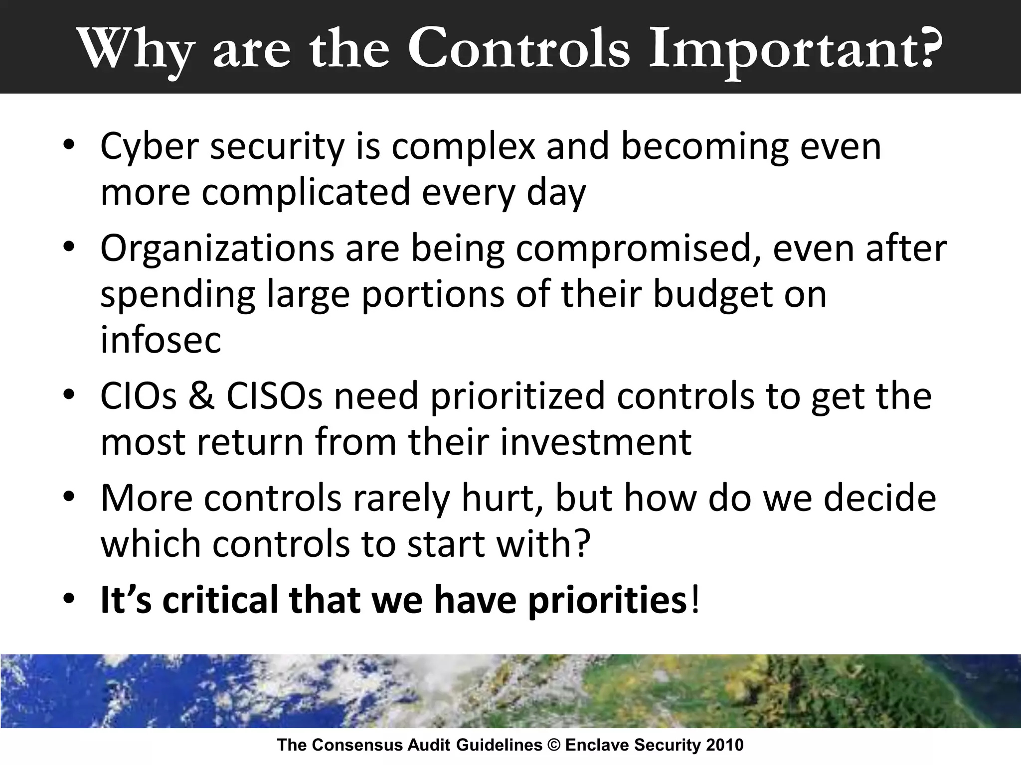 Why are the Controls Important?
• Cyber security is complex and becoming even
  more complicated every day
• Organizations are being compromised, even after
  spending large portions of their budget on
  infosec
• CIOs & CISOs need prioritized controls to get the
  most return from their investment
• More controls rarely hurt, but how do we decide
  which controls to start with?
• It’s critical that we have priorities!


            The Consensus Audit Guidelines © Enclave Security 2010
 
