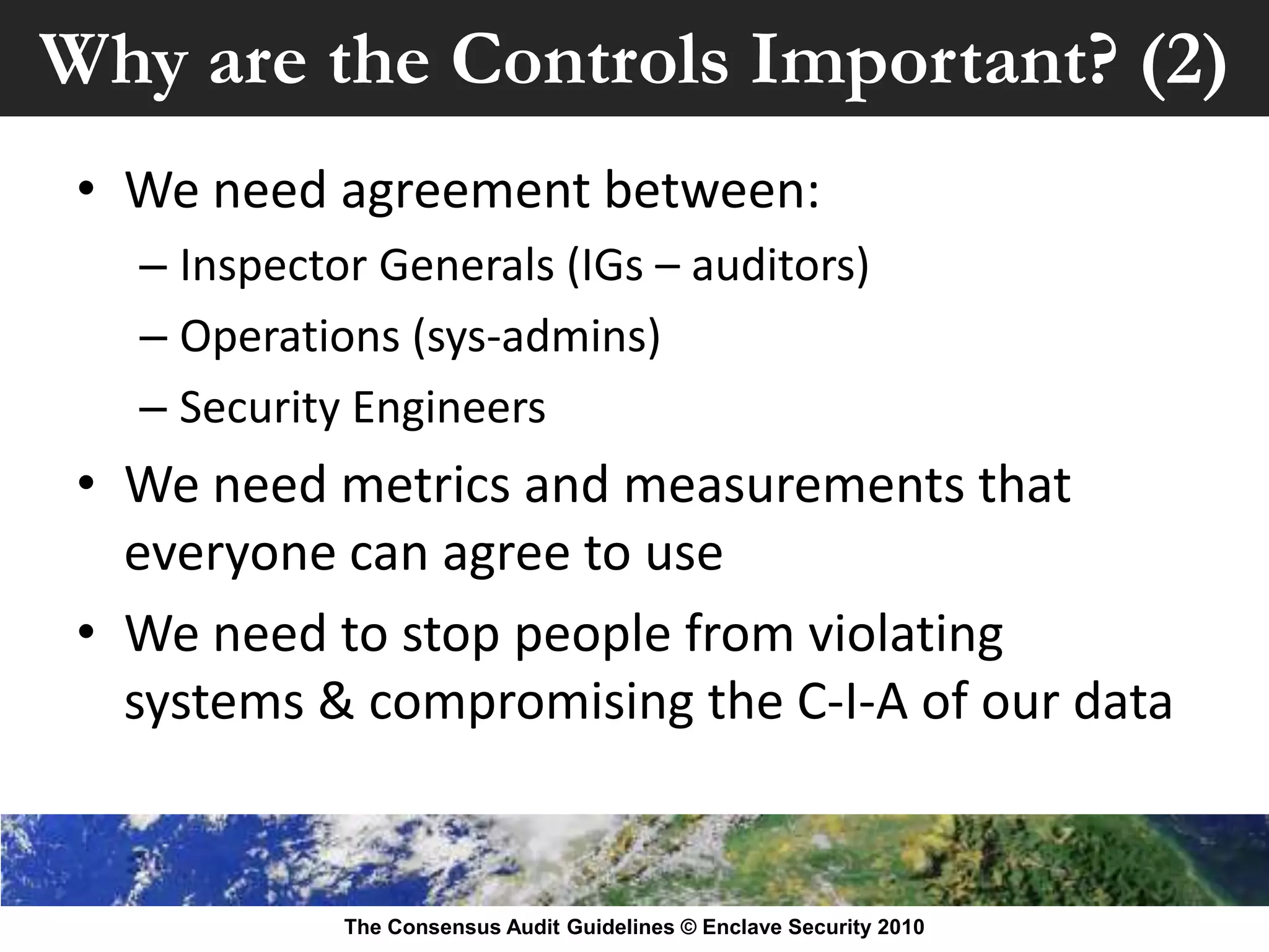 Why are the Controls Important? (2)
 • We need agreement between:
   – Inspector Generals (IGs – auditors)
   – Operations (sys-admins)
   – Security Engineers
 • We need metrics and measurements that
   everyone can agree to use
 • We need to stop people from violating
   systems & compromising the C-I-A of our data


             The Consensus Audit Guidelines © Enclave Security 2010
 