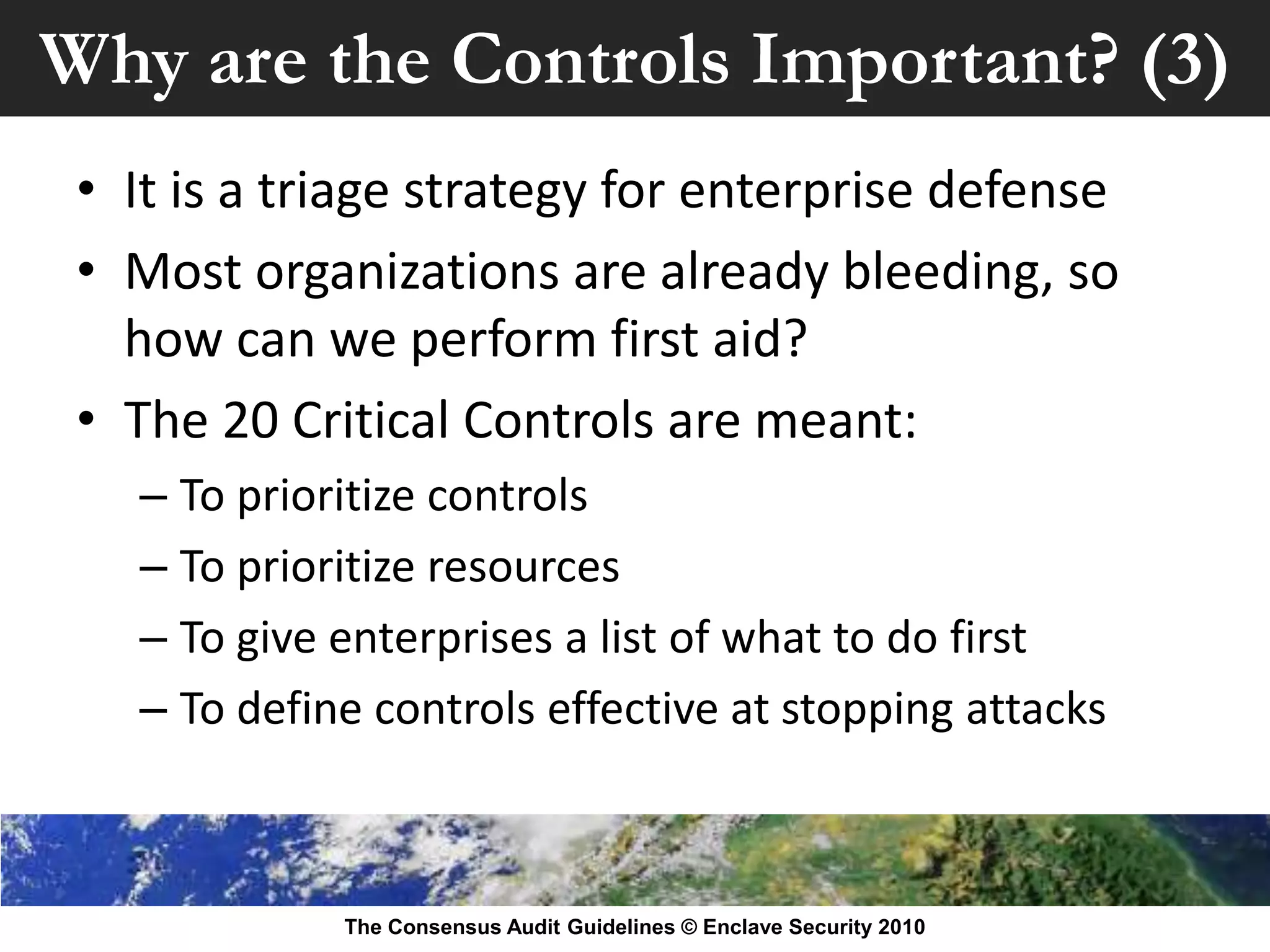 Why are the Controls Important? (3)
 • It is a triage strategy for enterprise defense
 • Most organizations are already bleeding, so
   how can we perform first aid?
 • The 20 Critical Controls are meant:
   – To prioritize controls
   – To prioritize resources
   – To give enterprises a list of what to do first
   – To define controls effective at stopping attacks



             The Consensus Audit Guidelines © Enclave Security 2010
 