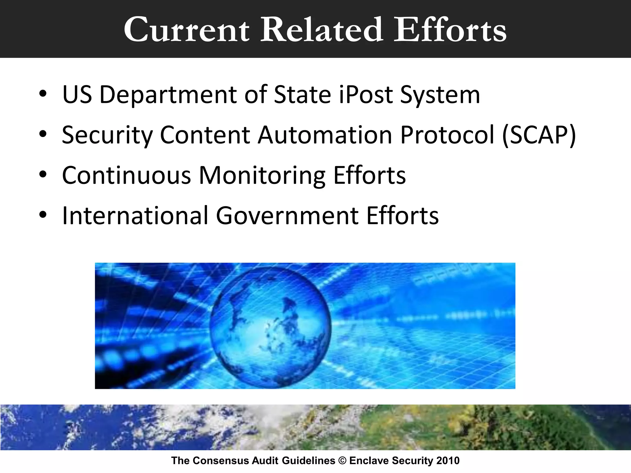 Current Related Efforts
•   US Department of State iPost System
•   Security Content Automation Protocol (SCAP)
•   Continuous Monitoring Efforts
•   International Government Efforts




             The Consensus Audit Guidelines © Enclave Security 2010
 