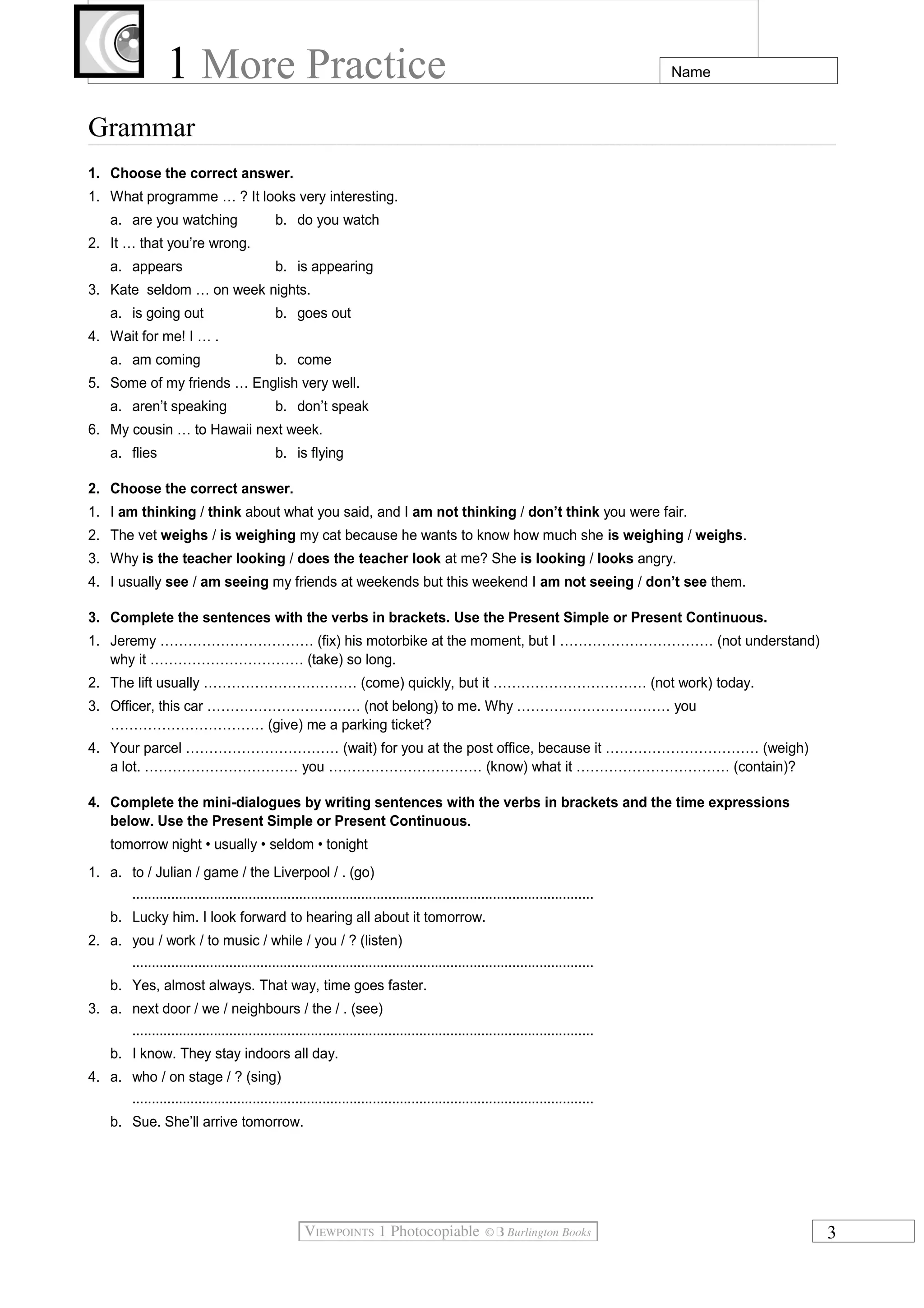 1 More Practice Name
Grammar
1. Choose the correct answer.
1. What programme … ? It looks very interesting.
a. are you watching b. do you watch
2. It … that you’re wrong.
a. appears b. is appearing
3. Kate seldom … on week nights.
a. is going out b. goes out
4. Wait for me! I … .
a. am coming b. come
5. Some of my friends … English very well.
a. aren’t speaking b. don’t speak
6. My cousin … to Hawaii next week.
a. flies b. is flying
2. Choose the correct answer.
1. I am thinking / think about what you said, and I am not thinking / don’t think you were fair.
2. The vet weighs / is weighing my cat because he wants to know how much she is weighing / weighs.
3. Why is the teacher looking / does the teacher look at me? She is looking / looks angry.
4. I usually see / am seeing my friends at weekends but this weekend I am not seeing / don’t see them.
3. Complete the sentences with the verbs in brackets. Use the Present Simple or Present Continuous.
1. Jeremy …………………………… (fix) his motorbike at the moment, but I …………………………… (not understand)
why it …………………………… (take) so long.
2. The lift usually …………………………… (come) quickly, but it …………………………… (not work) today.
3. Officer, this car …………………………… (not belong) to me. Why …………………………… you
…………………………… (give) me a parking ticket?
4. Your parcel …………………………… (wait) for you at the post office, because it …………………………… (weigh)
a lot. …………………………… you …………………………… (know) what it …………………………… (contain)?
4. Complete the mini-dialogues by writing sentences with the verbs in brackets and the time expressions
below. Use the Present Simple or Present Continuous.
tomorrow night • usually • seldom • tonight
1. a. to / Julian / game / the Liverpool / . (go)
.......................................................................................................................
b. Lucky him. I look forward to hearing all about it tomorrow.
2. a. you / work / to music / while / you / ? (listen)
.......................................................................................................................
b. Yes, almost always. That way, time goes faster.
3. a. next door / we / neighbours / the / . (see)
.......................................................................................................................
b. I know. They stay indoors all day.
4. a. who / on stage / ? (sing)
.......................................................................................................................
b. Sue. She’ll arrive tomorrow.
3
 