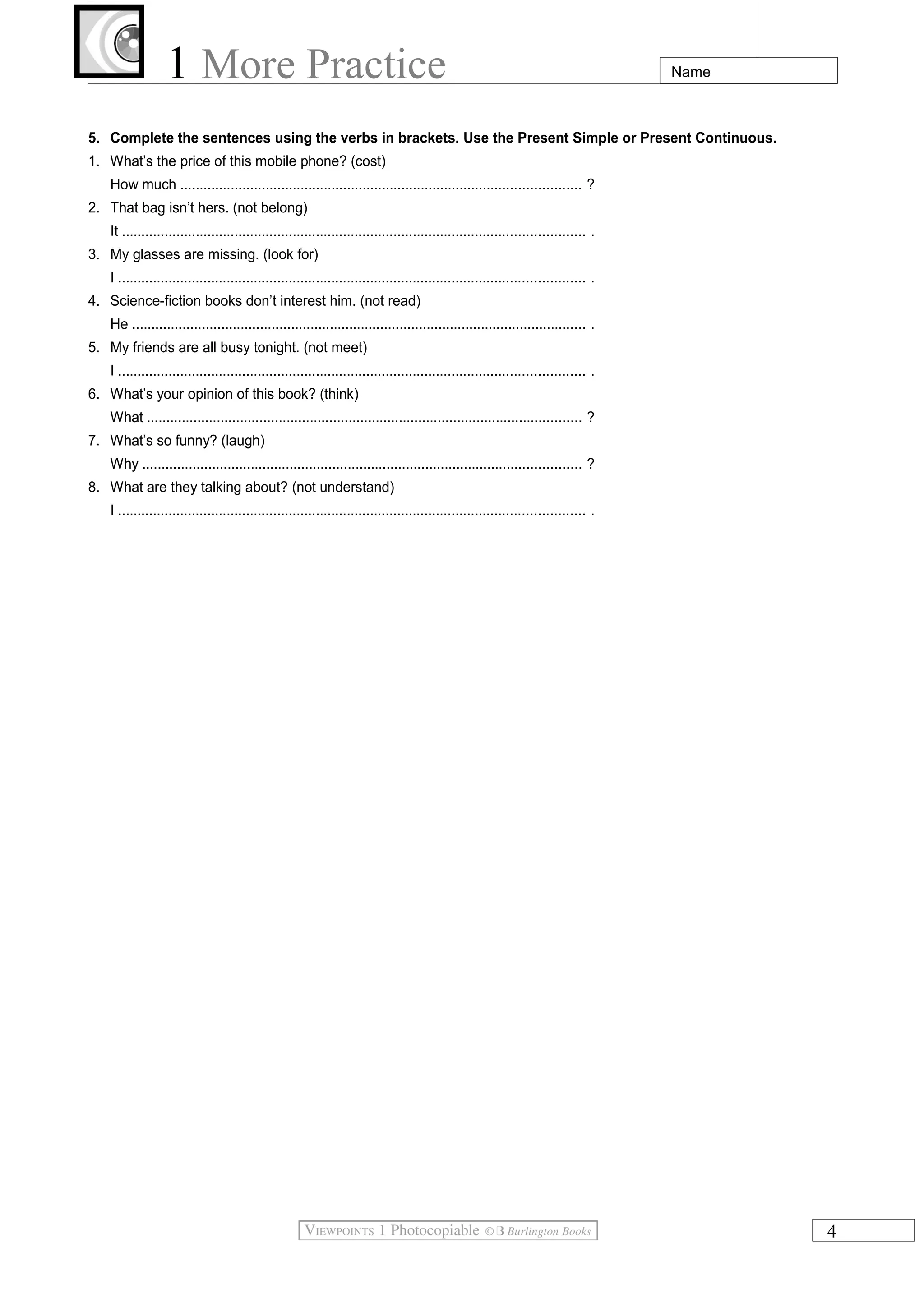 1 More Practice Name
5. Complete the sentences using the verbs in brackets. Use the Present Simple or Present Continuous.
1. What’s the price of this mobile phone? (cost)
How much ....................................................................................................... ?
2. That bag isn’t hers. (not belong)
It ....................................................................................................................... .
3. My glasses are missing. (look for)
I ........................................................................................................................ .
4. Science-fiction books don’t interest him. (not read)
He ..................................................................................................................... .
5. My friends are all busy tonight. (not meet)
I ........................................................................................................................ .
6. What’s your opinion of this book? (think)
What ................................................................................................................ ?
7. What’s so funny? (laugh)
Why ................................................................................................................. ?
8. What are they talking about? (not understand)
I ........................................................................................................................ .
4
 