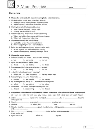 2 More Practice Name
Grammar
1. Choose the sentence that is closer in meaning to the original sentence.
1. We were walking the dog when the accident occurred.
a. We began walking the dog after the accident occurred.
b. We had begun our walk before the accident occurred.
2. I had my lunch after I had practised the piano.
a. When I finished practising, I had my lunch.
b. I finished practising after my lunch.
3. William was building the snowman while it was snowing.
a. William was building the snowman until it began to snow.
b. William built the snowman in the snow.
4. Anne walked over as I was parking the car.
a. I parked the car and then, Anne walked over.
b. While I was parking the car, Anne walked over.
5. By the time we finished dancing, my feet were hurting badly.
a. My feet began to hurt before we finished dancing.
b. We had finished dancing before my feet began to hurt.
2. Choose the correct answer.
1. Someone stole my bike while I … a cup of coffee yesterday.
a. had b. was having c. had had
2. By the time we paid for our tickets, the film … .
a. started b. was starting c. had started
3. Franny was working in the garden when she … her back.
a. hurt b. was hurting c. had hurt
4. … that film before they showed it yesterday?
a. Did you see b. Were you seeing c. Had you already seen
5. I was printing my work when the computer … .
a. crashed b. was crashing c. had crashed
6. My mum forgot to pick me up, so I … home from basketball practice.
a. walked b. was walking c. had walked
7. While Grace … the horses, Steve was preparing their food.
a. checked b. was checking c. had checked
3. Complete the sentences with the verbs below. Use the Past Simple, Past Continuous or Past Perfect Simple.
slip • hear • hurt • order • not want • knew • play • rescue • break • cook • finish • stand • see • run • watch • happen
1. Andrew ……………………… squash when his racquet ……………………… , but he ……………………… the game
with a spare one.
2. When I ……………………… Jan’s voice, I ……………………… something bad ……………………… .
3. As Linda ……………………… for the bus, she ……………………… and ……………………… her foot.
4. While the firefighters ……………………… people from the burning building, people ……………………… around
and ……………………… .
5. We ……………………… already ……………………… the first two films of this series so we ………………………
to see another one.
6. By the time Mum ……………………… dinner, we ……………………… a pizza.
3
 