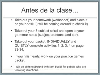 Antes de la clase…
• Take out your homework (worksheet) and place it
  on your desk. (I will be coming around to check it)

• Take out your 3-subject spiral and open to your
  grammar notes (subject pronouns and ser).

• Take out your packet. INDIVIDUALLY and
  QUIETLY complete activities 1, 2, 3, 4 on page
  33-34.

• If you finish early, work on your practice games
  packet.
• I will be coming around with ram bucks for people who are
  following directions.
 
