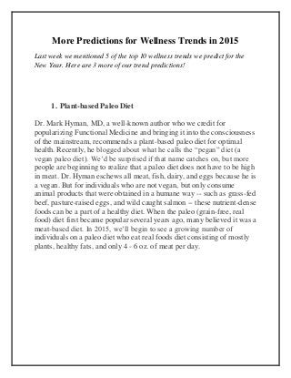 More Predictions for Wellness Trends in 2015
Last week we mentioned 5 of the top 10 wellness trends we predict for the
New Year. Here are 3 more of our trend predictions!
1. Plant-based Paleo Diet
Dr. Mark Hyman, MD, a well-known author who we credit for
popularizing Functional Medicine and bringing it into the consciousness
of the mainstream, recommends a plant-based paleo diet for optimal
health. Recently, he blogged about what he calls the “pegan” diet (a
vegan paleo diet). We’d be surprised if that name catches on, but more
people are beginning to realize that a paleo diet does not have to be high
in meat. Dr. Hyman eschews all meat, fish, dairy, and eggs because he is
a vegan. But for individuals who are not vegan, but only consume
animal products that were obtained in a humane way -- such as grass-fed
beef, pasture-raised eggs, and wild caught salmon -- these nutrient-dense
foods can be a part of a healthy diet. When the paleo (grain-free, real
food) diet first became popular several years ago, many believed it was a
meat-based diet. In 2015, we’ll begin to see a growing number of
individuals on a paleo diet who eat real foods diet consisting of mostly
plants, healthy fats, and only 4 - 6 oz. of meat per day.
 