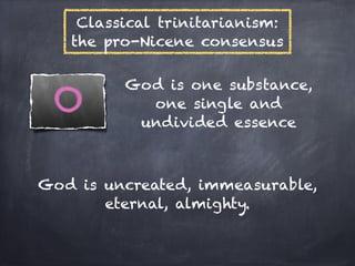 Classical trinitarianism:
   the pro-Nicene consensus

         God is one substance,
           one single and
          undivided essence



God is uncreated, immeasurable,
       eternal, almighty.
 