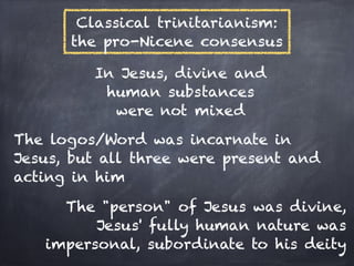Classical trinitarianism:
      the pro-Nicene consensus

         In Jesus, divine and
          human substances
           were not mixed
The logos/Word was incarnate in
Jesus, but all three were present and
acting in him

     The "person" of Jesus was divine,
         Jesus' fully human nature was
   impersonal, subordinate to his deity
 