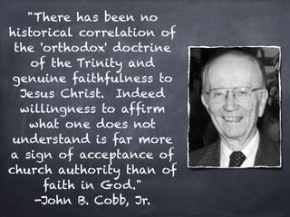 "There has been no
historical correlation of
 the 'orthodox' doctrine
    of the Trinity and
 genuine faithfulness to
  Jesus Christ. Indeed
  willingness to afﬁrm
   what one does not
 understand is far more
a sign of acceptance of
church authority than of
      faith in God."
    -John B. Cobb, Jr.
 
