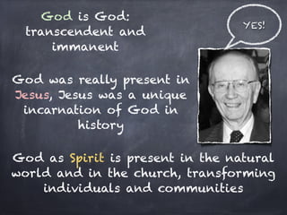God is God:
                                  YES!
  transcendent and
      immanent

God was really present in
Jesus, Jesus was a unique
 incarnation of God in
          history

God as Spirit is present in the natural
world and in the church, transforming
    individuals and communities
                   
 