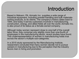 ? Based in Malvern, PA, Airmatic Inc. supplies a wide range of
industrial equipment, including powder-handling and bulk materials-
sorting products, to its clients. The companys history dates back to
1944, and today it serves customers involved in manufacturing,
construction, energy, and allied fields all over the world. Airmatic Inc.
is also proud of its status as a female-owned company.
Although today women represent close to one-half of the overall
labor force, they comprise only slightly more than one-fourth of
employees in the manufacturing sector, recent studies have found.
This underrepresentation of women in manufacturing holds true
across the sectors multiple sub-categories.
In a 2015 study sponsored by the Manufacturing Institute,
researchers concluded that many women decide not to pursue
careers in manufacturing due to the perception that the industry
favors men in hiring and promotion.
 