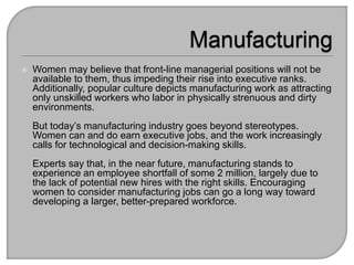? Women may believe that front-line managerial positions will not be
available to them, thus impeding their rise into executive ranks.
Additionally, popular culture depicts manufacturing work as attracting
only unskilled workers who labor in physically strenuous and dirty
environments.
But todays manufacturing industry goes beyond stereotypes.
Women can and do earn executive jobs, and the work increasingly
calls for technological and decision-making skills.
Experts say that, in the near future, manufacturing stands to
experience an employee shortfall of some 2 million, largely due to
the lack of potential new hires with the right skills. Encouraging
women to consider manufacturing jobs can go a long way toward
developing a larger, better-prepared workforce.
 