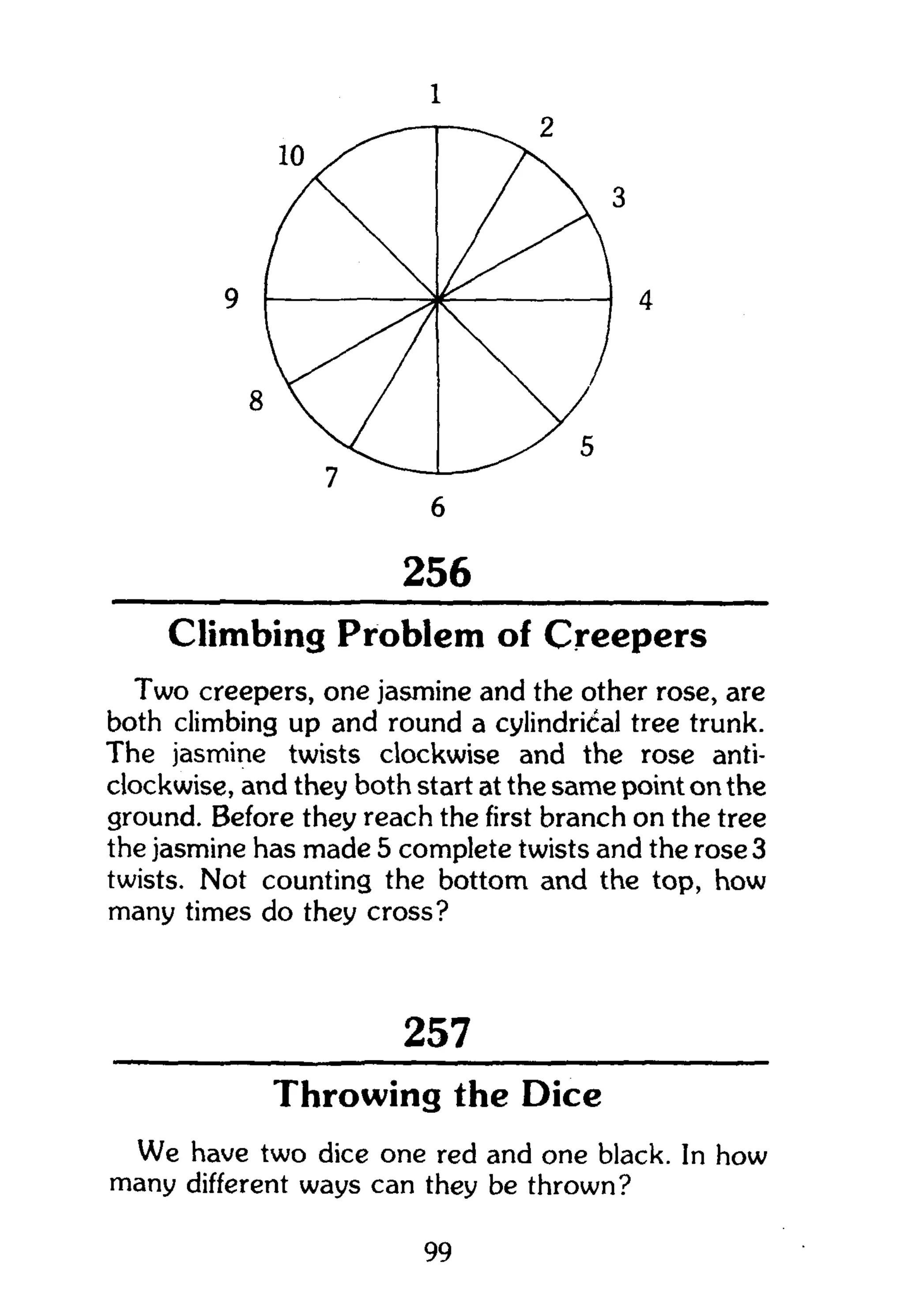 258
256
Climbing Problem of Creepers
Two creepers, one jasmine and the other rose, are
both climbing up and round a cylindrical tree trunk.
The jasmine twists clockwise and the rose anti-
clockwise, and they both start at the same point on the
ground. Before they reach the first branch on the tree
the jasmine has made 5 complete twists and the rose 3
twists. Not counting the bottom and the top, how
many times do they cross?
257
Throwing the Dice
We have two dice one red and one black. In how
many different ways can they be thrown?
99
 