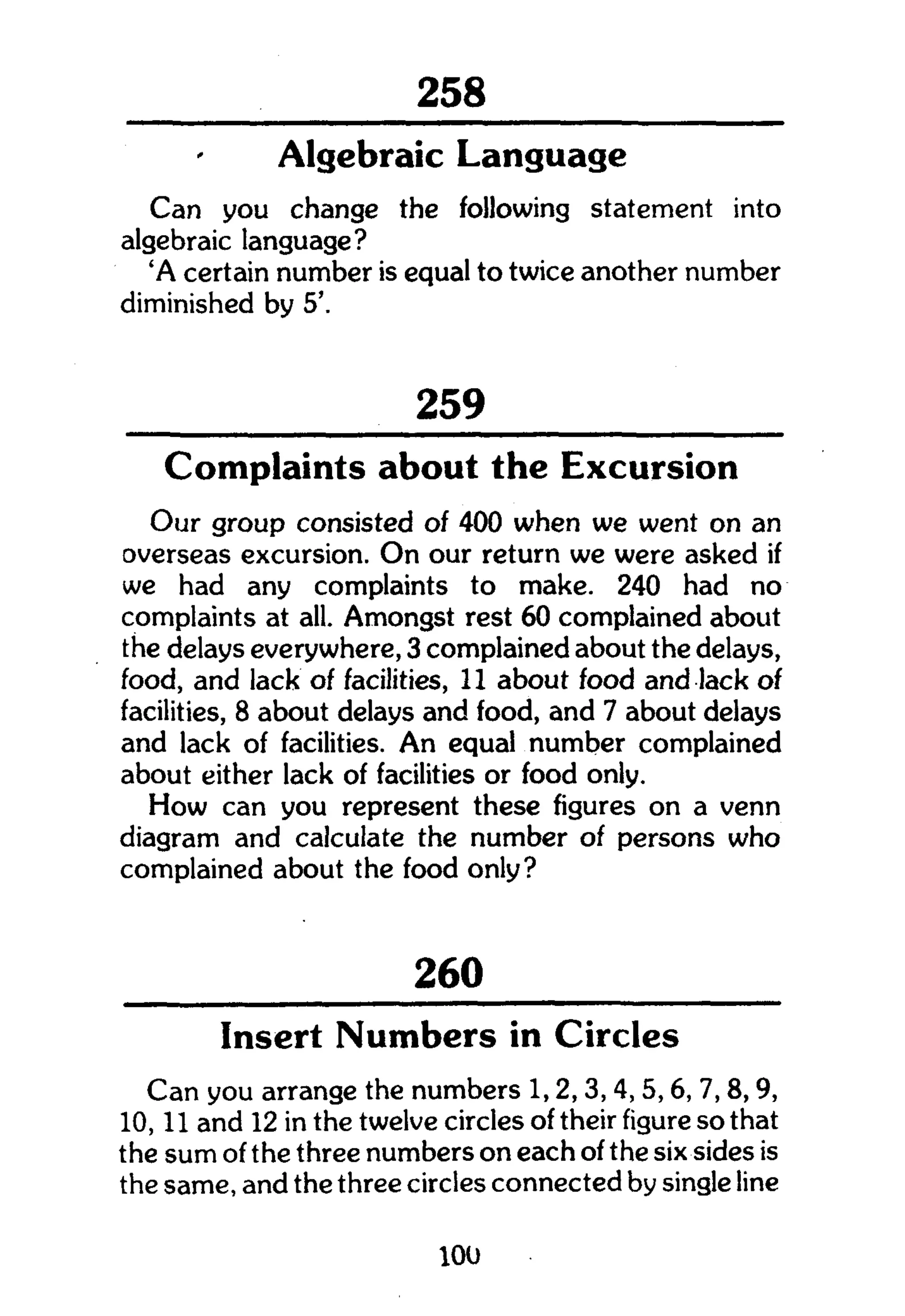 301
Algebraic Language
Can you change the following statement into
algebraic language?
'A certain number is equal to twice another number
diminished by 5'.
259
Complaints about the Excursion
Our group consisted of 400 when we went on an
overseas excursion. O n our return we were asked if
we had any complaints to make. 240 had no
complaints at all. Amongst rest 60 complained about
the delays everywhere, 3 complained about the delays,
food, and lack of facilities, 11 about food and lack of
facilities, 8 about delays and food, and 7 about delays
and lack of facilities. An equal number complained
about either lack of facilities or food only.
How can you represent these figures on a venn
diagram and calculate the number of persons who
complained about the food only?
260
Insert Numbers in Circles
Can you arrange the numbers 1,2,3,4, 5,6, 7,8,9,
10,11 and 12 in the twelve circles of their figure so that
the sum of the three numbers on each of the six sides is
the same, and the three circles connected by single line
100
 