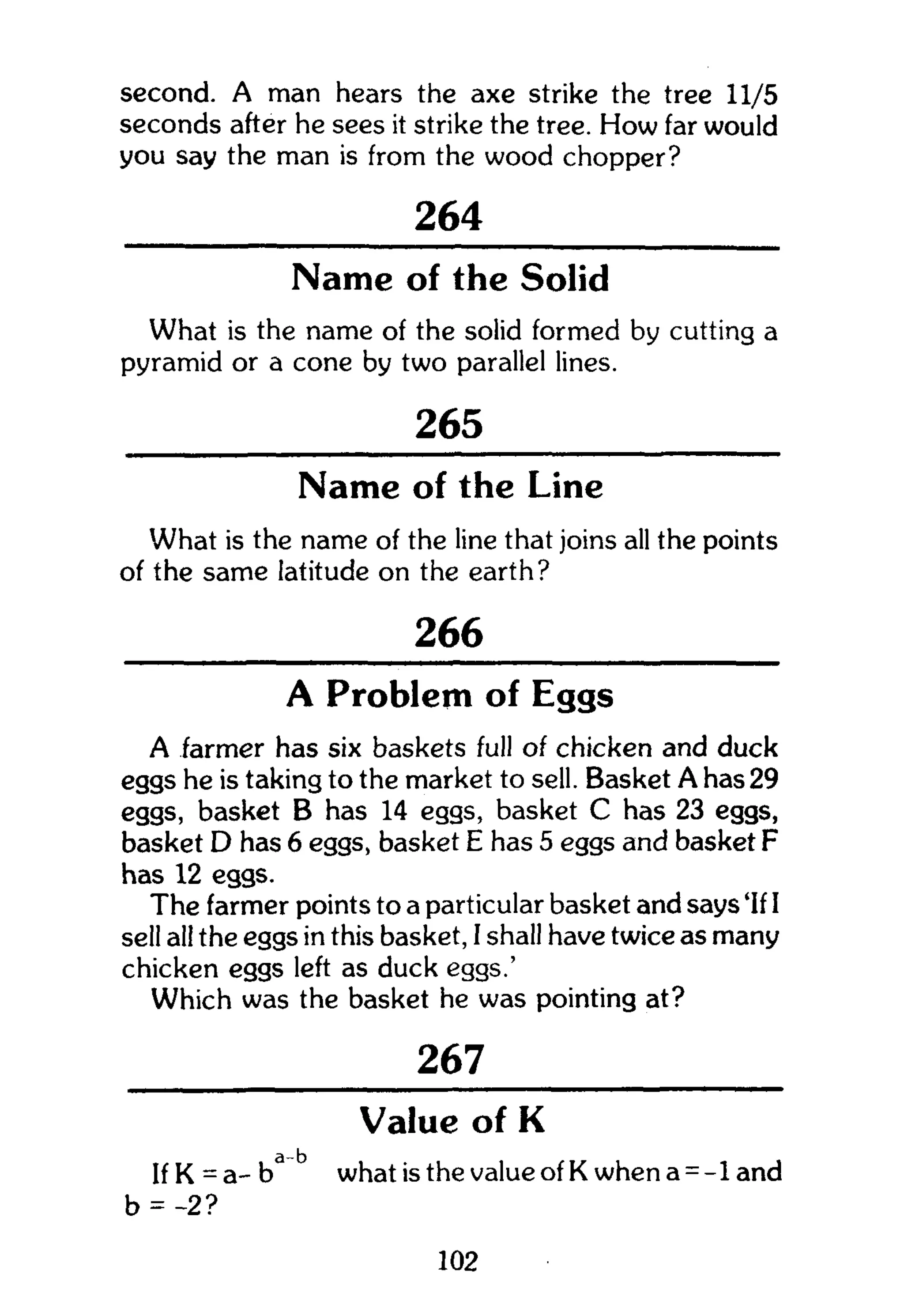 second. A man hears the axe strike the tree 11/5
seconds after he sees it strike the tree. How far would
you say the man is from the wood chopper?
264
Name of the Solid
What is the name of the solid formed by cutting a
pyramid or a cone by two parallel lines.
265
Name of the Line
What is the name of the line that joins all the points
of the same latitude on the earth?
266
A Problem of Eggs
A farmer has six baskets full of chicken and duck
eggs he is taking to the market to sell. Basket A has 29
eggs, basket B has 14 eggs, basket C has 23 eggs,
basket D has 6 eggs, basket E has 5 eggs and basket F
has 12 eggs.
The farmer points to a particular basket and says 'If I
sell all the eggs in this basket, I shall have twice as many
chicken eggs left as duck eggs.'
Which was the basket he was pointing at?
267
Value of K
If K = a- ba b
what is the value of K when a = -1 and
b = -2?
102
 