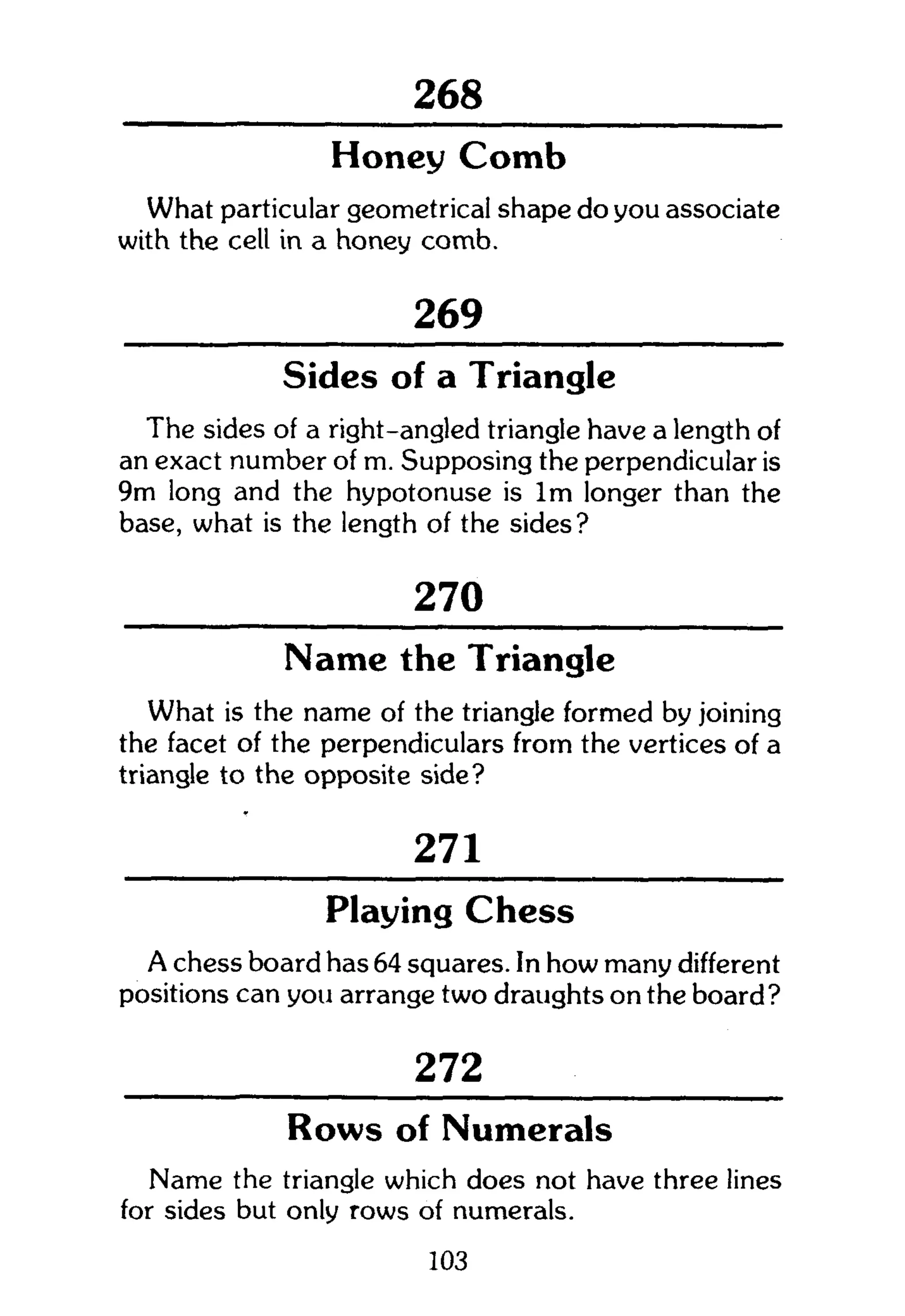 301
Honey Comb
What particular geometrical shape do you associate
with the cell in a honey comb.
269
Sides of a Triangle
The sides of a right-angled triangle have a length of
an exact number of m. Supposing the perpendicular is
9m long and the hypotonuse is l m longer than the
base, what is the length of the sides?
270
Name the Triangle
What is the name of the triangle formed by joining
the facet of the perpendiculars from the vertices of a
triangle to the opposite side?
271
Playing Chess
A chess board has 64 squares. In how many different
positions can you arrange two draughts on the board?
272
Rows of Numerals
Name the triangle which does not have three lines
for sides but only rows of numerals.
103
 
