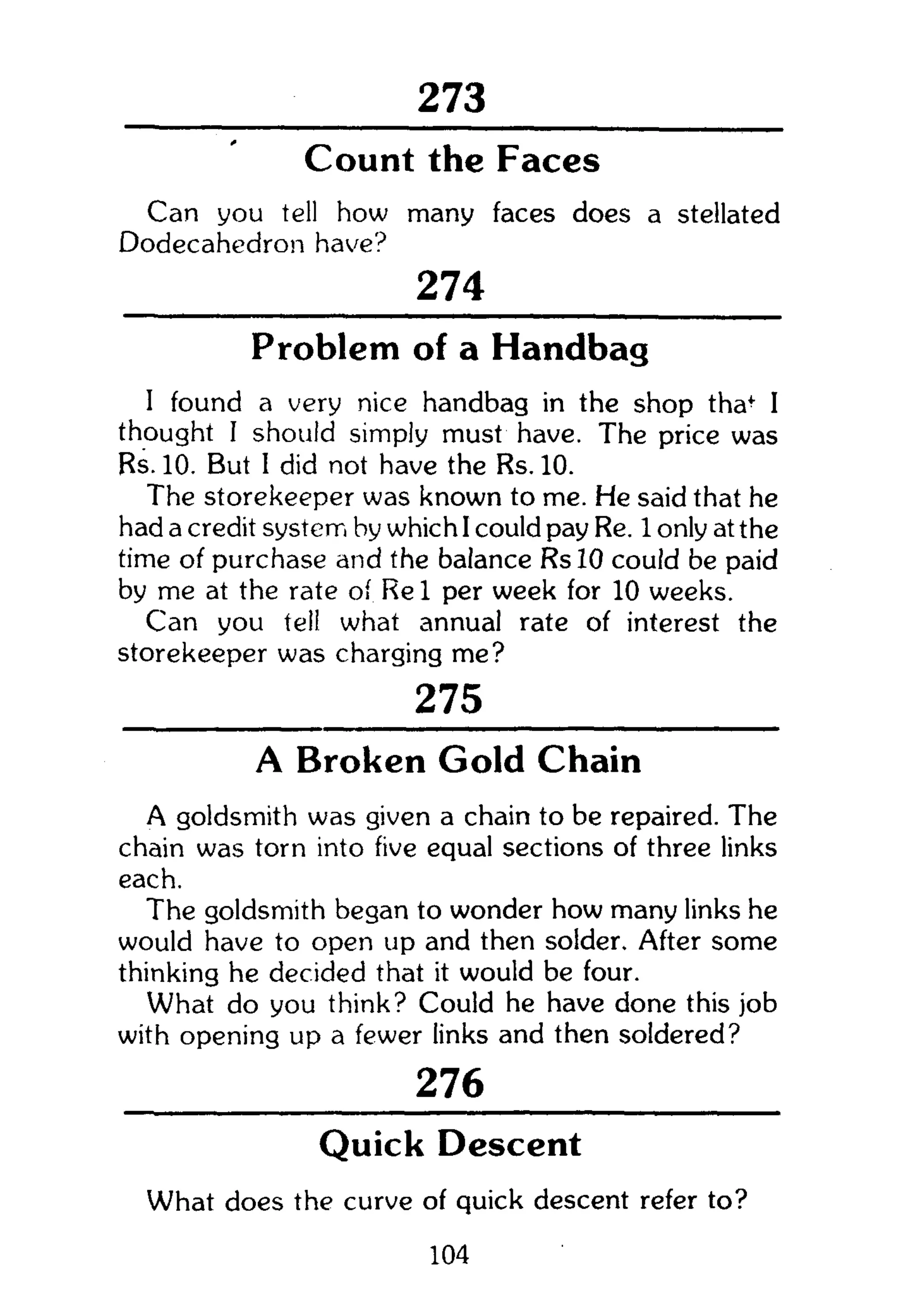 273
Count the Faccs
Can you tell how many faces does a stellated
Dodecahedron have?
274
Problem of a Handbag
I found a very nice handbag in the shop tha+
I
thought I should simply must have. The price was
Rs. 10. But I did not have the Rs. 10.
The storekeeper was known to me. He said that he
had a credit system by which I could pay Re. 1 only at the
time of purchase and the balance RslO could be paid
by me at the rate of Re 1 per week for 10 weeks.
Can you tell what annual rate of interest the
storekeeper was charging me?
275
A Broken Gold Chain
A goldsmith was given a chain to be repaired. The
chain was torn into five equal sections of three links
each.
The goldsmith began to wonder how many links he
would have to open up and then solder. After some
thinking he decided that it would be four.
What do you think? Could he have done this job
with opening up a fewer links and then soldered?
276
Quick Descent
What does the curve of quick descent refer to?
104
 
