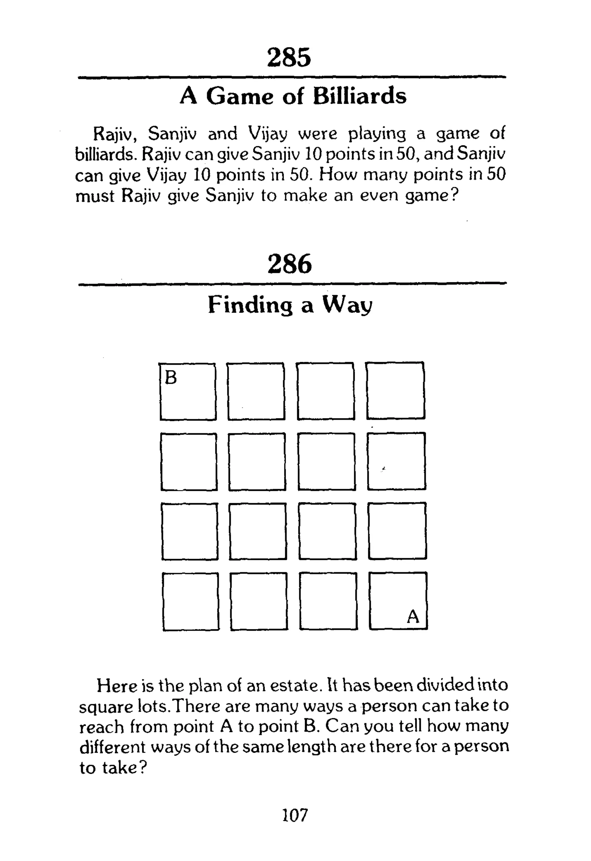 301
A Game of Billiards
Rajiv, Sanjiv and Vijay were playing a game of
billiards. Rajiv can give Sanjiv 10 points in 50, and Sanjiv
can give Vijay 10 points in 50. How many points in 50
must Rajiv give Sanjiv to make an even game?
286
Finding a Way
B
-
A
Here is the plan of an estate. It has been divided into
square lots.There are many ways a person can take to
reach from point A to point B. Can you tell how many
different ways of the same length are there for a person
to take?
107
 