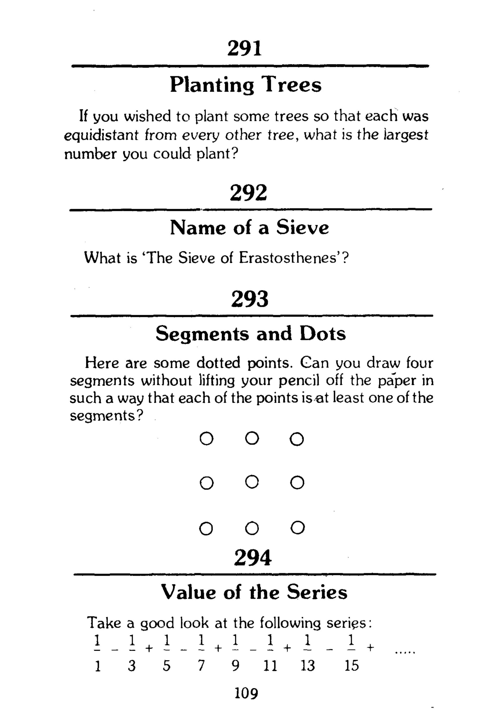 291
Planting Trees
If you wished to plant some trees so that each was
equidistant from every other tree, what is the largest
number you could plant?
292
Name of a Sieve
What is 'The Sieve of Erastosthenes'?
293
Segments and Dots
Here are some dotted points. Gan you draw four
segments without lifting your pencil off the paper in
such a way that each of the points is at least one of the
segments?
o o o
o o o
o o o
294
Value of the Series
Take a good look at the following series:
+ + _ I +
1 3 5 7 9 11 13 15
109
 