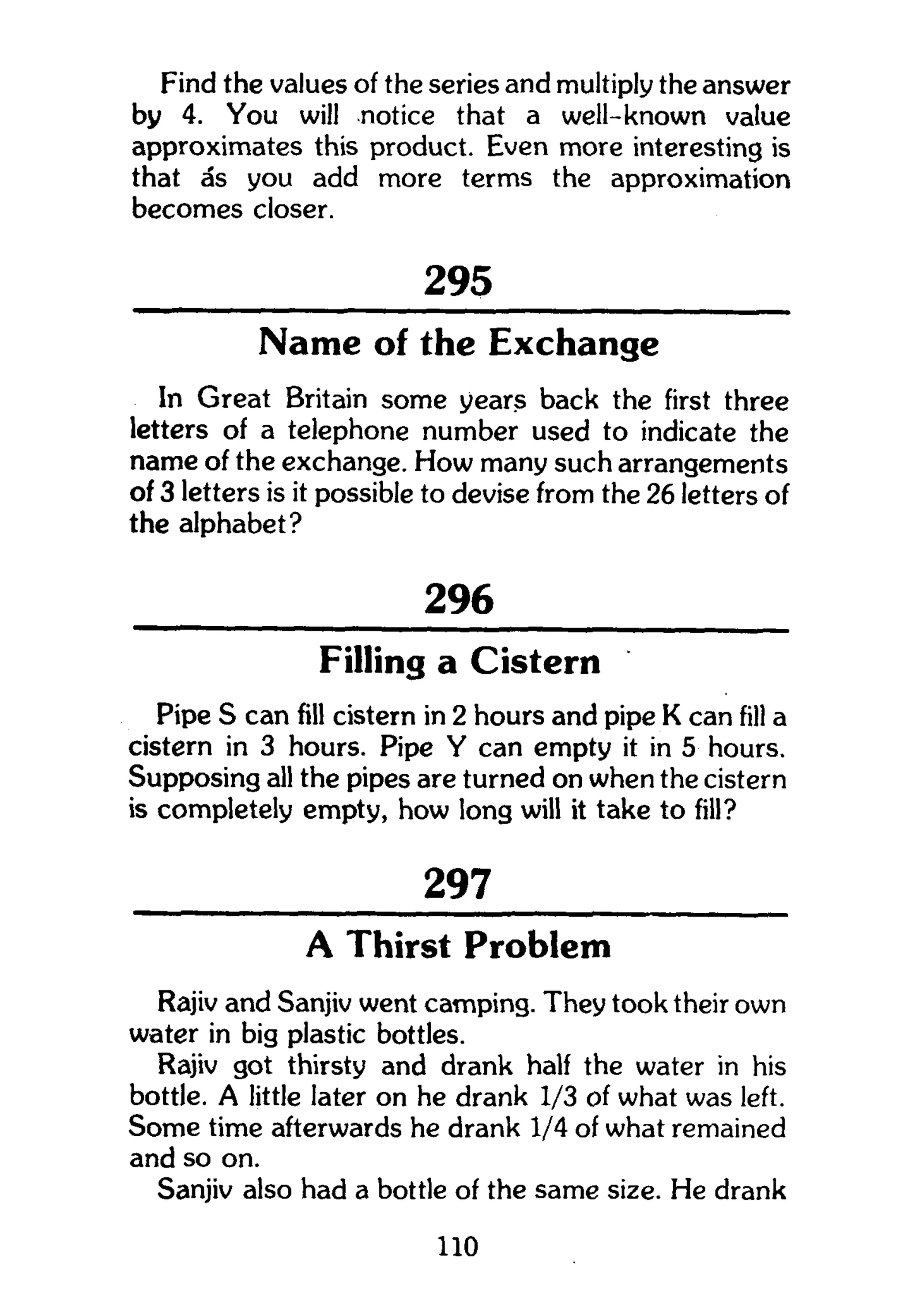 Find the values of the series and multiply the answer
by 4. You will notice that a well-known value
approximates this product. Even more interesting is
that as you add more terms the approximation
becomes closer.
295
Name of the Exchange
In Great Britain some years back the first three
letters of a telephone number used to indicate the
name of the exchange. How many such arrangements
of 3 letters is it possible to devise from the 26 letters of
the alphabet?
296
Filling a Cistern
Pipe S can fill cistern in 2 hours and pipe K can fill a
cistern in 3 hours. Pipe Y can empty it in 5 hours.
Supposing all the pipes are turned on when the cistern
is completely empty, how long will it take to fill?
297
A Thirst Problem
Rajiv and Sanjiv went camping. They took their own
water in big plastic bottles.
Rajiv got thirsty and drank half the water in his
bottle. A little later on he drank 1/3 of what was left.
Some time afterwards he drank 1/4 of what remained
and so on.
Sanjiv also had a bottle of the same size. He drank
110
 