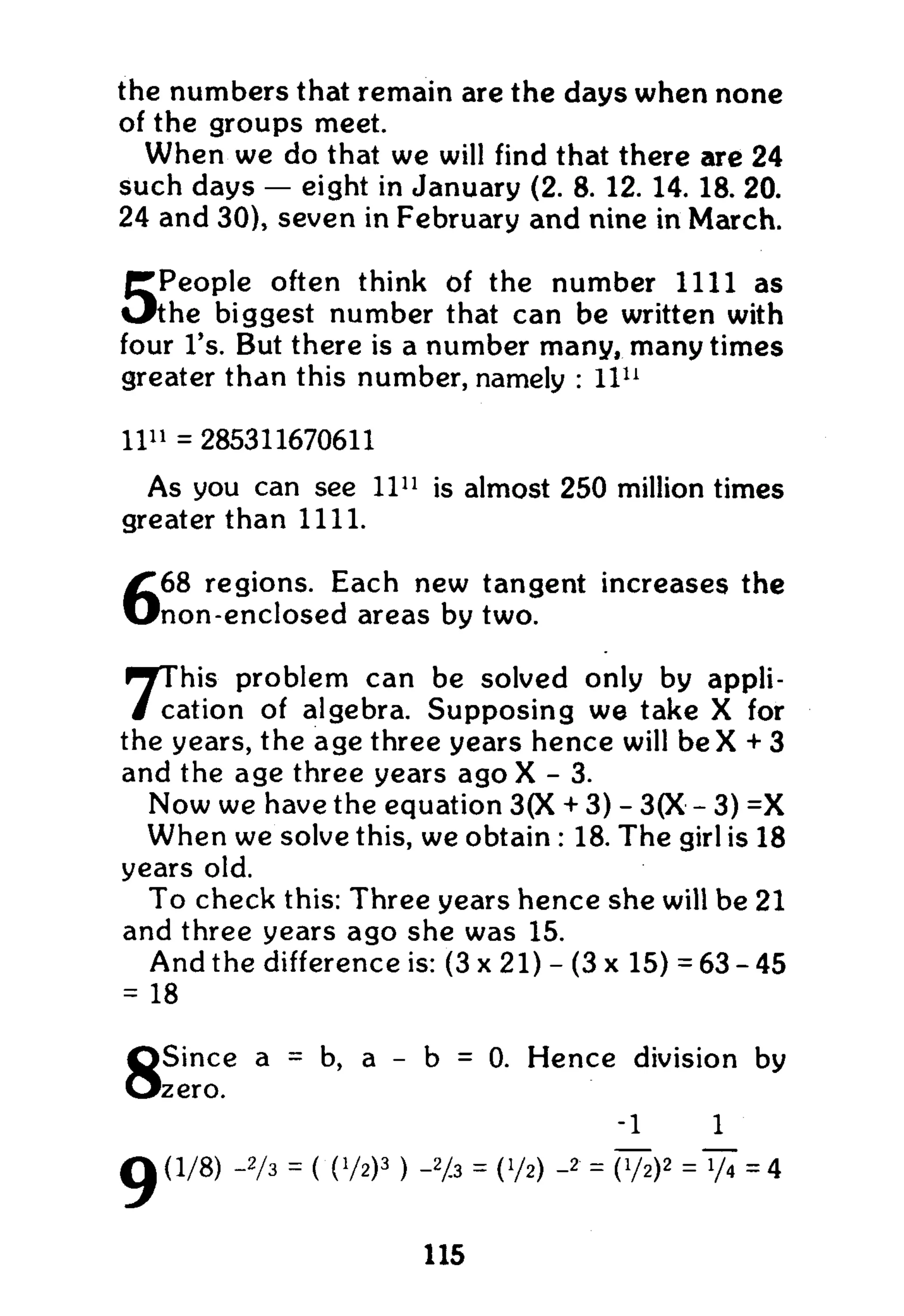the numbers that remain are the days when none
of the groups meet.
W h e n we do that we will find that there are 24
such days — eight in January (2. 8. 12. 14. 18. 20.
24 and 30), seven in February and nine in March.
5People often think of the number 1111 as
the biggest number that can be written with
four l's. But there is a number many, many times
greater than this number, namely : l l u
11" = 285311670611
As you can see ll1 1
is almost 250 million times
greater than 1111.
668 regions. Each new tangent increases the
non-enclosed areas by two.
7This problem can be solved only by appli-
cation of algebra. Supposing we take X for
the years, the age three years hence will b e X + 3
and the age three years ago X - 3.
Now we have the equation 3(X + 3) - 3(X - 3) =X
W h e n we solve this, we obtain : 18. The girl is 18
years old.
To check this: Three years hence she will be 21
and three years ago she was 15.
A n d the difference is: (3 x 21) - (3 x 15) = 63-45
= 18
8Since a = b, a - b = 0. Hence division by
zero.
-1 1
g (1/8) -2/3 = ( (V2)3
) -Hz = 0/2) -2
= Vh)2
= = 4
115
 